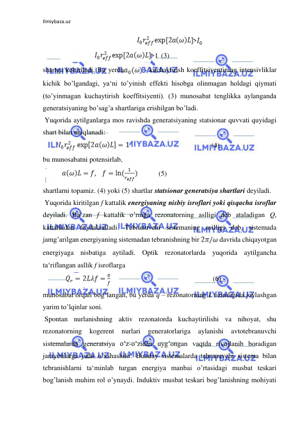 Ilmiybaza.uz 
 
     
>  
 
          
>1  (3)  
shartga keltiriladi. Bu yerda
 - kuchaytirish koeffitsiyentining intensivliklar 
kichik bo’lgandagi, ya‘ni to’yinish effekti hisobga olinmagan holdagi qiymati 
(to’yinmagan kuchaytirish koeffitsiyenti). (3) munosabat tenglikka aylanganda 
generatsiyaning bo’sag’a shartlariga erishilgan bo’ladi.  
 Yuqorida aytilganlarga mos ravishda generatsiyaning statsionar quvvati quyidagi 
shart bilan aniqlanadi:  
         
 
  
 (4)  
bu munosabatni potensirlab,  
           
  
     (5)  
shartlarni topamiz. (4) yoki (5) shartlar statsionar generatsiya shartlari deyiladi.  
 Yuqorida kiritilgan f kattalik energiyaning nisbiy isroflari yoki qisqacha isroflar 
deyiladi. Ba‘zan f kattalik o’rniga rezonatorning aslligi deb ataladigan Qr 
kattalikdan foydalaniladi. Tebranuvchi sistemaning asilligi deb, sistemada 
jamg’arilgan energiyaning sistemadan tebranishning bir 
 davrida chiqayotgan 
energiyaga nisbatiga aytiladi. Optik rezonatorlarda yuqorida aytilgancha 
ta‘riflangan asllik f isroflarga  
             
  
  
  
 (6)  
munosabat orqali bog’langan, bu yerda q – rezonatorning L uzunligida joylashgan 
yarim to’lqinlar soni.  
 Spontan nurlanishning aktiv rezonatorda kuchaytirilishi va nihoyat, shu 
rezonatorning 
kogerent 
nurlari 
generatorlariga 
aylanishi 
avtotebranuvchi 
sistemalarda generatsiya o’z-o’zidan uyg’ongan vaqtda rivojlanib boradigan 
jarayonlarga juda o’xshashdir. Bunday sistemalarda tebranuvchi sistema bilan 
tebranishlarni ta‘minlab turgan energiya manbai o’rtasidagi musbat teskari 
bog’lanish muhim rol o’ynaydi. Induktiv musbat teskari bog’lanishning mohiyati 
