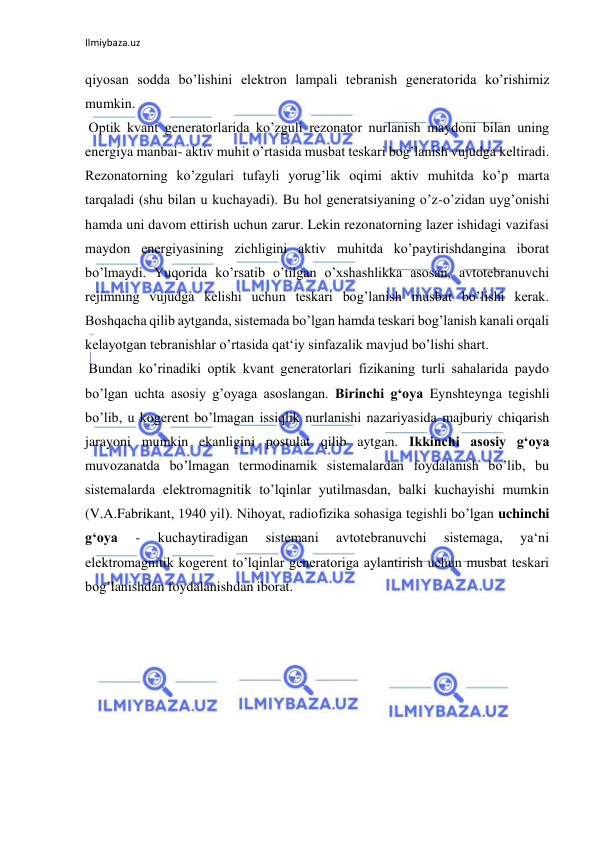 Ilmiybaza.uz 
qiyosan sodda bo’lishini elektron lampali tebranish generatorida ko’rishimiz 
mumkin.  
 Optik kvant generatorlarida ko’zguli rezonator nurlanish maydoni bilan uning 
energiya manbai- aktiv muhit o’rtasida musbat teskari bog’lanish vujudga keltiradi. 
Rezonatorning ko’zgulari tufayli yorug’lik oqimi aktiv muhitda ko’p marta 
tarqaladi (shu bilan u kuchayadi). Bu hol generatsiyaning o’z-o’zidan uyg’onishi 
hamda uni davom ettirish uchun zarur. Lekin rezonatorning lazer ishidagi vazifasi 
maydon energiyasining zichligini aktiv muhitda ko’paytirishdangina iborat 
bo’lmaydi. Yuqorida ko’rsatib o’tilgan o’xshashlikka asosan, avtotebranuvchi 
rejimning vujudga kelishi uchun teskari bog’lanish musbat bo’lishi kerak. 
Boshqacha qilib aytganda, sistemada bo’lgan hamda teskari bog’lanish kanali orqali 
kelayotgan tebranishlar o’rtasida qat‘iy sinfazalik mavjud bo’lishi shart.  
 Bundan ko’rinadiki optik kvant generatorlari fizikaning turli sahalarida paydo 
bo’lgan uchta asosiy g’oyaga asoslangan. Birinchi g‘oya Eynshteynga tegishli 
bo’lib, u kogerent bo’lmagan issiqlik nurlanishi nazariyasida majburiy chiqarish 
jarayoni mumkin ekanligini postulat qilib aytgan. Ikkinchi asosiy g‘oya 
muvozanatda bo’lmagan termodinamik sistemalardan foydalanish bo’lib, bu 
sistemalarda elektromagnitik to’lqinlar yutilmasdan, balki kuchayishi mumkin 
(V.A.Fabrikant, 1940 yil). Nihoyat, radiofizika sohasiga tegishli bo’lgan uchinchi 
g‘oya 
- 
kuchaytiradigan 
sistemani 
avtotebranuvchi 
sistemaga, 
ya‘ni 
elektromagnitik kogerent to’lqinlar generatoriga aylantirish uchun musbat teskari 
bog’lanishdan foydalanishdan iborat. 
 
 
 
 
 
 
