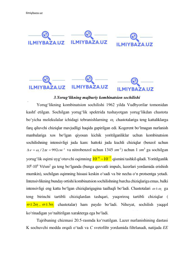 Ilmiybaza.uz 
 
 
 
 
 
 
 
 
 
3.Yorug‘likning majburiy kombinatsion sochilishi 
  
Yorug‘likning kombinatsion sochilishi 1962 yilda Vudbyorilar tomonidan 
kashf etilgan. Sochilgan yorug‘lik spektrida tushayotgan yorug‘likdan chastota 
bo‘yicha molekulalar ichidagi tebranishlarning 
 chastotalariga teng kattaliklarga 
farq qiluvchi chiziqlar mavjudligi haqida gapirilgan edi. Kogerent bo‘lmagan nurlanish 
manbalariga xos bo‘lgan qiyosan kichik yoritilganliklar uchun kombinatsion 
sochilishning intensivligi juda kam: hattoki juda kuchli chiziqlar (benzol uchun 
 va nitrobenzol uchun 1345 sm-1) uchun 1 sm3 ga sochilgan 
yorug‘lik oqimi uyg‘otuvchi oqimning 
 qismini tashkil qiladi. Yoritilganlik 
108-109 Vt/sm2 ga teng bo‘lganda (bunga quvvatli impuls, lazerlari yordamida erishish 
mumkin), sochilgan oqimning hissasi keskin o‘sadi va bir necha o‘n protsentga yetadi. 
Intensivlikning bunday ortishi kombinatsion sochilishning barcha chiziqlariga emas, balki 
intensivligi eng katta bo‘lgan chiziqlarigagina taalluqli bo‘ladi. Chastotalari 
 ga 
teng birinchi tartibli chiziqlardan tashqari, yuqoriroq tartibli chiziqlar (
 chastotalar) ham paydo bo‘ladi. Nihoyat, sochilish yaqqol 
ko‘rinadigan yo‘naltirilgan xarakterga ega bo‘ladi. 
  
Tajribaning chizmasi 20.5-rasmda ko‘rsatilgan. Lazer nurlanishining dastasi 
K sochuvchi modda orqali o‘tadi va С svetofiltr yordamida filtrlanadi, natijada ЕЕ 
i

1
992
/ 2




cm
c
i



7
6
10
10

 
i
 
i
i




3
,
2


