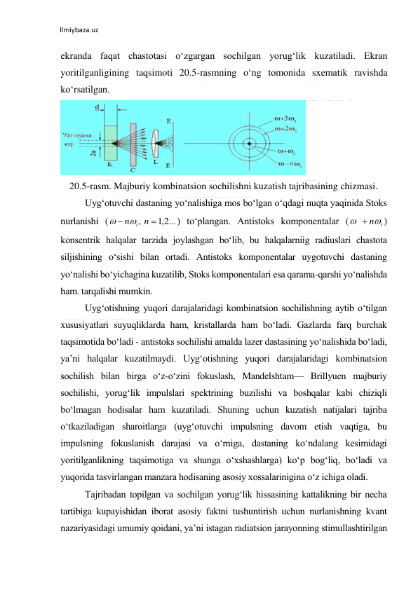 Ilmiybaza.uz 
ekranda faqat chastotasi o‘zgargan sochilgan yorug‘lik kuzatiladi. Ekran 
yoritilganligining taqsimoti 20.5-rasmning o‘ng tomonida sxematik ravishda 
ko‘rsatilgan.  
 
  
20.5-rasm. Majburiy kombinatsion sochilishni kuzatish tajribasining chizmasi. 
Uyg‘otuvchi dastaning yo‘nalishiga mos bo‘lgan o‘qdagi nuqta yaqinida Stoks 
nurlanishi (
) to‘plangan. Antistoks komponentalar (
) 
konsentrik halqalar tarzida joylashgan bo‘lib, bu halqalarniig radiuslari chastota 
siljishining o‘sishi bilan ortadi. Antistoks komponentalar uygotuvchi dastaning 
yo‘nalishi bo‘yichagina kuzatilib, Stoks komponentalari esa qarama-qarshi yo‘nalishda 
ham. tarqalishi mumkin. 
Uyg‘otishning yuqori darajalaridagi kombinatsion sochilishning aytib o‘tilgan 
xususiyatlari suyuqliklarda ham, kristallarda ham bo‘ladi. Gazlarda farq burchak 
taqsimotida bo‘ladi - antistoks sochilishi amalda lazer dastasining yo‘nalishida bo‘ladi, 
ya’ni halqalar kuzatilmaydi. Uyg‘otishning yuqori darajalaridagi kombinatsion 
sochilish bilan birga o‘z-o‘zini fokuslash, Mandelshtam— Brillyuen majburiy 
sochilishi, yorug‘lik impulslari spektrining buzilishi va boshqalar kabi chiziqli 
bo‘lmagan hodisalar ham kuzatiladi. Shuning uchun kuzatish natijalari tajriba 
o‘tkaziladigan sharoitlarga (uyg‘otuvchi impulsning davom etish vaqtiga, bu 
impulsning fokuslanish darajasi va o‘rniga, dastaning ko‘ndalang kesimidagi 
yoritilganlikning taqsimotiga va shunga o‘xshashlarga) ko‘p bog‘liq, bo‘ladi va 
yuqorida tasvirlangan manzara hodisaning asosiy xossalarinigina o‘z ichiga oladi. 
Tajribadan topilgan va sochilgan yorug‘lik hissasining kattalikning bir necha 
tartibiga kupayishidan iborat asosiy faktni tushuntirish uchun nurlanishning kvant 
nazariyasidagi umumiy qoidani, ya’ni istagan radiatsion jarayonning stimullashtirilgan 
2,1 ...
,


n
n
i

  ni
