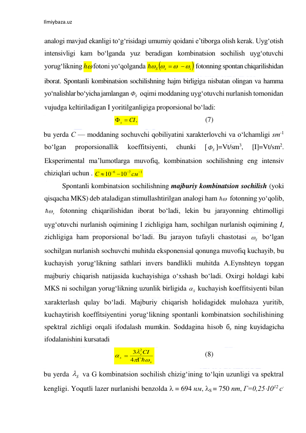 Ilmiybaza.uz 
analogi mavjud ekanligi to‘g‘risidagi umumiy qoidani e’tiborga olish kerak. Uyg‘otish 
intensivligi kam bo‘lganda yuz beradigan kombinatsion sochilish uyg‘otuvchi 
yorug‘likning h fotoni yo‘qolganda 
 fotonning spontan chiqarilishidan 
iborat. Spontanli kombinatsion sochilishning hajm birligiga nisbatan olingan va hamma 
yo‘nalishlar bo‘yicha jamlangan 
 oqimi moddaning uyg‘otuvchi nurlanish tomonidan 
vujudga keltiriladigan I yoritilganligiga proporsional bo‘ladi: 
  
 
 
 
(7) 
bu yerda С — moddaning sochuvchi qobiliyatini xarakterlovchi va o‘lchamligi sm-1 
bo‘lgan 
proporsionallik 
koeffitsiyenti, 
chunki 
[
]=Vt/sm3, 
[I]=Vt/sm2. 
Eksperimental ma’lumotlarga muvofiq, kombinatsion sochilishning eng intensiv 
chiziqlari uchun . 
 
Spontanli kombinatsion sochilishning majburiy kombinatsion sochilish (yoki 
qisqacha MKS) deb ataladigan stimullashtirilgan analogi ham 
 fotonning yo‘qolib, 
 fotonning chiqarilishidan iborat bo‘ladi, lekin bu jarayonning ehtimolligi 
uyg‘otuvchi nurlanish oqimining I zichligiga ham, sochilgan nurlanish oqimining Is 
zichligiga ham proporsional bo‘ladi. Bu jarayon tufayli chastotasi 
 bo‘lgan 
sochilgan nurlanish sochuvchi muhitda eksponensial qonunga muvofiq kuchayib, bu 
kuchayish yorug‘likning sathlari invers bandlikli muhitda A.Eynshteyn topgan 
majburiy chiqarish natijasida kuchayishiga o‘xshash bo‘ladi. Oxirgi holdagi kabi 
MKS ni sochilgan yorug‘likning uzunlik birligida 
 kuchayish koeffitsiyenti bilan 
xarakterlash qulay bo‘ladi. Majburiy chiqarish holidagidek mulohaza yuritib, 
kuchaytirish koeffitsiyentini yorug‘likning spontanli kombinatsion sochilishining 
spektral zichligi orqali ifodalash mumkin. Soddagina hisob бs ning kuyidagicha 
ifodalanishini kursatadi  
  
 
 
(8) 
bu yerda 
 va G kombinatsion sochilish chizig‘ining to‘lqin uzunligi va spektral 
kengligi. Yoqutli lazer nurlanishi benzolda  = 694 нм, S = 750 nm, Г=0,251012 с-

i 
s
S


 



S
Ф
s  CI,

S
Ф
1
7
6
10
10


 

см
С


s

S

S

s
s
s
CI





 4
3
2
S
