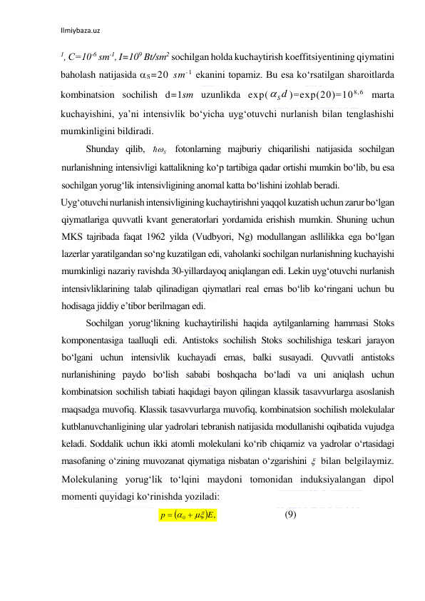 Ilmiybaza.uz 
1, С=10-6 sm-1, I=109 Bt/sm2 sochilgan holda kuchaytirish koeffitsiyentining qiymatini 
baholash natijasida S=20 sm-1 ekanini topamiz. Bu esa ko‘rsatilgan sharoitlarda 
kombinatsion sochilish d=1sm uzunlikda exp(
)=ехр(20)=108,6 marta 
kuchayishini, ya’ni intensivlik bo‘yicha uyg‘otuvchi nurlanish bilan tenglashishi 
mumkinligini bildiradi. 
Shunday qilib, 
 fotonlarning majburiy chiqarilishi natijasida sochilgan 
nurlanishning intensivligi kattalikning ko‘p tartibiga qadar ortishi mumkin bo‘lib, bu esa 
sochilgan yorug‘lik intensivligining anomal katta bo‘lishini izohlab beradi. 
Uyg‘otuvchi nurlanish intensivligining kuchaytirishni yaqqol kuzatish uchun zarur bo‘lgan 
qiymatlariga quvvatli kvant generatorlari yordamida erishish mumkin. Shuning uchun 
MKS tajribada faqat 1962 yilda (Vudbyori, Ng) modullangan asllilikka ega bo‘lgan 
lazerlar yaratilgandan so‘ng kuzatilgan edi, vaholanki sochilgan nurlanishning kuchayishi 
mumkinligi nazariy ravishda 30-yillardayoq aniqlangan edi. Lekin uyg‘otuvchi nurlanish 
intensivliklarining talab qilinadigan qiymatlari real emas bo‘lib ko‘ringani uchun bu 
hodisaga jiddiy e’tibor berilmagan edi. 
  
Sochilgan yorug‘likning kuchaytirilishi haqida aytilganlarning hammasi Stoks 
komponentasiga taalluqli edi. Antistoks sochilish Stoks sochilishiga teskari jarayon 
bo‘lgani uchun intensivlik kuchayadi emas, balki susayadi. Quvvatli antistoks 
nurlanishining paydo bo‘lish sababi boshqacha bo‘ladi va uni aniqlash uchun 
kombinatsion sochilish tabiati haqidagi bayon qilingan klassik tasavvurlarga asoslanish 
maqsadga muvofiq. Klassik tasavvurlarga muvofiq, kombinatsion sochilish molekulalar 
kutblanuvchanligining ular yadrolari tebranish natijasida modullanishi oqibatida vujudga 
keladi. Soddalik uchun ikki atomli molekulani ko‘rib chiqamiz va yadrolar o‘rtasidagi 
masofaning o‘zining muvozanat qiymatiga nisbatan o‘zgarishini  bilan belgilaymiz. 
Molekulaning yorug‘lik to‘lqini maydoni tomonidan induksiyalangan dipol 
momenti quyidagi ko‘rinishda yoziladi: 
  
 
 
(9) 
S d

S



 ,
0
E
p
   
