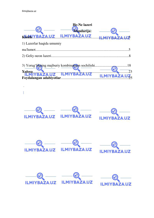 Ilmiybaza.uz 
 
He-Ne lazeri 
Mundarija: 
Kirish...........................................................................................................3 
1) Lazerlar haqida umumiy 
ma'lumot.......................................................................................................5 
2) Geliy-neon lazeri......................................................................................8 
3) Yorug‘likning majburiy kombinatsion sochilishi.....................................18 
Xulosa..........................................................................................................23 
Foydalangan adabiyotlar...........................................................................25 
 
 
 
 
 
 
 
 
 
 
 
 
 
 
 
 
 
 
 
