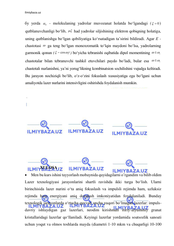 Ilmiybaza.uz 
бу yerda 
 - molekulaning yadrolar muvozanat holatda bo‘lgandagi (
) 
qutblanuvchanligi bo‘lib, 
 had yadrolar siljishining elektron qobiqning holatiga, 
uning qutblanishga bo‘lgan qobiliyatiga ko‘rsatadigan ta’sirini bildiradi. Agar Е - 
chastotasi 
 ga teng bo‘lgan monoxromatik to‘lqin maydoni bo‘lsa, yadrolarning 
garmonik qonun (
) bo‘yicha tebranishi oqibatida dipol momentining 
 
chastotalar bilan tebranuvchi tashkil etuvchilari paydo bo‘ladi, bular esa 
 
chastotali nurlanishni, ya’ni yorug‘likning kombinatsion sochilishini vujudga keltiradi. 
Bu jarayon nochiziqli bo‘lib, o‘z-o‘zini fokuslash xususiyatiga ega bo‘lgani uchun 
amaliyotda lazer nurlarini intensivligini oshirishda foydalanish mumkin. 
 
 
 
 
 
 
 
 
 
 
 
 
               XULOSA 
  Men bu kurs ishini tayyorlash mobaynida quyidagilarni o’rgandim va bilib oldim 
Lazer texnologiyasi jarayonlarini shartli ravishda ikki turga bo‘lish. Ularni 
birinchisida lazer nurini o‘ta aniq fokuslash va impulsli rejimda ham, uzluksiz 
rejimda ham energiyani aniq dozalash imkoniyatidan foydalaniladi. Bunday 
texnologik jarayonlarda o‘rtacha quvvati uncha yuqori bo‘lmagan lazerlar: impuls-
davriy ishlaydigan gaz lazerlari, neodim kirishmali itiriy-alyuminiy granat 
kristallaridagi lazerlar qo‘llaniladi. Keyingi lazerlar yordamida soatsozlik sanoati 
uchun yoqut va olmos toshlarda mayda (diametri 1-10 mkm va chuqurligi 10-100 
0
 0



it

~ cos
i
 
 i
