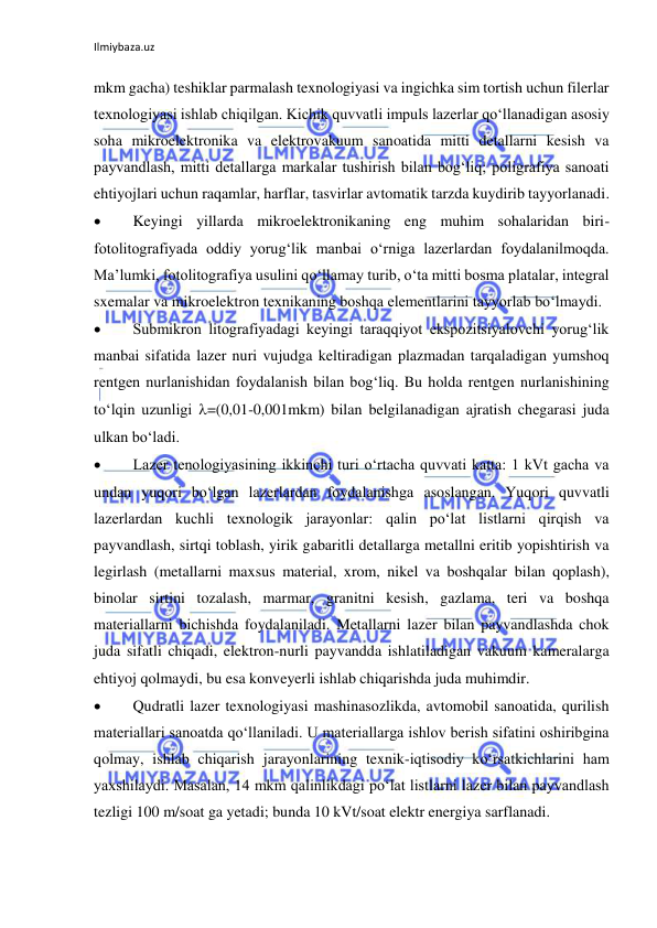 Ilmiybaza.uz 
mkm gacha) teshiklar parmalash texnologiyasi va ingichka sim tortish uchun filerlar 
texnologiyasi ishlab chiqilgan. Kichik quvvatli impuls lazerlar qo‘llanadigan asosiy 
soha mikroelektronika va elektrovakuum sanoatida mitti detallarni kesish va 
payvandlash, mitti detallarga markalar tushirish bilan bog‘liq; poligrafiya sanoati 
ehtiyojlari uchun raqamlar, harflar, tasvirlar avtomatik tarzda kuydirib tayyorlanadi. 
  
Keyingi yillarda mikroelektronikaning eng muhim sohalaridan biri-
fotolitografiyada oddiy yorug‘lik manbai o‘rniga lazerlardan foydalanilmoqda. 
Ma’lumki, fotolitografiya usulini qo‘llamay turib, o‘ta mitti bosma platalar, integral 
sxemalar va mikroelektron texnikaning boshqa elementlarini tayyorlab bo‘lmaydi.  
  
Submikron litografiyadagi keyingi taraqqiyot ekspozitsiyalovchi yorug‘lik 
manbai sifatida lazer nuri vujudga keltiradigan plazmadan tarqaladigan yumshoq 
rentgen nurlanishidan foydalanish bilan bog‘liq. Bu holda rentgen nurlanishining 
to‘lqin uzunligi =(0,01-0,001mkm) bilan belgilanadigan ajratish chegarasi juda 
ulkan bo‘ladi. 
  
Lazer tenologiyasining ikkinchi turi o‘rtacha quvvati katta: 1 kVt gacha va 
undan yuqori bo‘lgan lazerlardan foydalanishga asoslangan. Yuqori quvvatli 
lazerlardan kuchli texnologik jarayonlar: qalin po‘lat listlarni qirqish va 
payvandlash, sirtqi toblash, yirik gabaritli detallarga metallni eritib yopishtirish va 
legirlash (metallarni maxsus material, xrom, nikel va boshqalar bilan qoplash), 
binolar sirtini tozalash, marmar, granitni kesish, gazlama, teri va boshqa 
materiallarni bichishda foydalaniladi. Metallarni lazer bilan payvandlashda chok 
juda sifatli chiqadi, elektron-nurli payvandda ishlatiladigan vakuum kameralarga 
ehtiyoj qolmaydi, bu esa konveyerli ishlab chiqarishda juda muhimdir.  
  
Qudratli lazer texnologiyasi mashinasozlikda, avtomobil sanoatida, qurilish 
materiallari sanoatda qo‘llaniladi. U materiallarga ishlov berish sifatini oshiribgina 
qolmay, ishlab chiqarish jarayonlarining texnik-iqtisodiy ko‘rsatkichlarini ham 
yaxshilaydi. Masalan, 14 mkm qalinlikdagi po‘lat listlarni lazer bilan payvandlash 
tezligi 100 m/soat ga yetadi; bunda 10 kVt/soat elektr energiya sarflanadi. 
