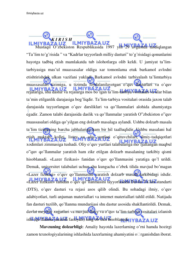 Ilmiybaza.uz 
 
 
           K I R I S H  
Mustaqil O’zbekiston Respublikasida 1997 yili 29 avgustda tasdiqlangan 
“Ta’lim to’g’risida ” va “Kadrlar tayyorlash milliy dasturi” to’g’risidagi qonunlarini 
hayotga tadbiq etish mamlakatda tub islohotlarga olib keldi. U jamiyat ta’lim-
tarbiyasiga mas’ul muassasalar oldiga xar tomonlama etuk barkamol avlodni 
etishtirishdek ulkan vazifani yukladi. Barkamol avlodni tarbiyalash ta’limtarbiya 
muassasalari tizimiga, u tizimda foydalanilayotgan o’quv dasturlari va o’quv 
rejalariga, shu dastur va rejalarga mos bo’lgan ta’lim-tarbiya vositalari va ular bilan 
ta’min etilganlik darajasiga bog’liqdir. Ta’lim-tarbiya vositalari orasida jaxon talab 
darajasida tayyorlangan o’quv darsliklari va qo’llanmalari alohida ahamiyatga 
egadir. Zamon talabi darajasida daslik va qo’llanmalar yaratish O‟zbekiston o‟quv 
muassasalari oldiga qo’yilgan eng dolzarb masalaga aylandi. Ushbu dolzarb masala 
ta’lim tizimining barcha jabhalariga ham bir hil taalluqlidir. Ushbu masalani hal 
etish maktab, kollej, listey va oliy yurtlari o’qituvchilari, ilmiy-tadqiqotlari 
xodimlari zimmasiga tushadi. Oliy o’quv yurtlari talabalariga mo’ljallangan maqbul 
o‟quv qo’llanmalar yaratish ham zikr etilgan dolzarb masalaning tarkibiy qismi 
hisoblanadi. «Lazer fizikasi» fanidan o’quv qo’llanmasini yaratiga qo’l urildi. 
Demak, universitet talabalari uchun shu kungacha o’zbek tilida mavjud bo’magan 
«Lazer fizikasi» o’quv qo’llanmasini yaratish dolzarb masala tarkibidagi ishdir. 
«Lazer fizikasi» fanidan o’quv qo‟llanmasini tayyorlashda Davlat Ta’lim standarti 
(DTS), o’quv dasturi va rejasi asos qilib olindi. Bu sohadagi ilmiy, o’quv 
adabiyotlari, turli anjuman materiallari va internet materiallari tahlil etildi. Natijada 
fan dasturi tuzilib, qo’llanma mundarijasi shu dastur asosida shakllantirildi. Demak, 
davlat meyoriy xujjatlari va mavjud ilmiy va o’quv ta’lim-tarbiya vositalari izlanish 
ishi (qo’llanma yaratish faoliyati) ning ob’ekti hisoblanadi. 
Mavzuning dolzarbligi: Amaliy hayotda lazerlarning o’rni hamda hozirgi 
zamon texnologiyalarining ishlashida lazerlarning ahamiyatini o