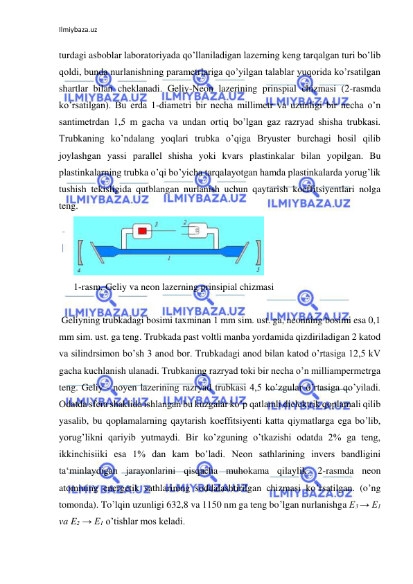 Ilmiybaza.uz 
turdagi asboblar laboratoriyada qo’llaniladigan lazerning keng tarqalgan turi bo’lib 
qoldi, bunda nurlanishning parametrlariga qo’yilgan talablar yuqorida ko’rsatilgan 
shartlar bilan cheklanadi. Geliy-Neon lazerining prinspial chizmasi (2-rasmda 
ko’rsatilgan). Bu erda 1-diametri bir necha millimetr va uzunligi bir necha o’n 
santimetrdan 1,5 m gacha va undan ortiq bo’lgan gaz razryad shisha trubkasi. 
Trubkaning ko’ndalang yoqlari trubka o’qiga Bryuster burchagi hosil qilib 
joylashgan yassi parallel shisha yoki kvars plastinkalar bilan yopilgan. Bu 
plastinkalarning trubka o’qi bo’yicha tarqalayotgan hamda plastinkalarda yorug’lik 
tushish tekisligida qutblangan nurlanish uchun qaytarish koeffitsiyentlari nolga 
teng.  
      
  
      1-rasm. Geliy va neon lazerning prinsipial chizmasi  
  
 Geliyning trubkadagi bosimi taxminan 1 mm sim. ust. ga, neonning bosimi esa 0,1 
mm sim. ust. ga teng. Trubkada past voltli manba yordamida qizdiriladigan 2 katod 
va silindrsimon bo’sh 3 anod bor. Trubkadagi anod bilan katod o’rtasiga 12,5 kV 
gacha kuchlanish ulanadi. Trubkaning razryad toki bir necha o’n milliampermetrga 
teng. Geliy - noyen lazerining razryad trubkasi 4,5 ko’zgular o’rtasiga qo’yiladi. 
Odatda sfera shaklida ishlangan bu kuzgalar ko’p qatlamli dielektrik qoplamali qilib 
yasalib, bu qoplamalarning qaytarish koeffitsiyenti katta qiymatlarga ega bo’lib, 
yorug’likni qariyib yutmaydi. Bir ko’zguning o’tkazishi odatda 2% ga teng, 
ikkinchisiiki esa 1% dan kam bo’ladi. Neon sathlarining invers bandligini 
ta‘minlaydigan jarayonlarini qisqacha muhokama qilaylik. 2-rasmda neon 
atomining energetik sathlarining soddalashtirilgan chizmasi ko’rsatilgan. (o’ng 
tomonda). To’lqin uzunligi 632,8 va 1150 nm ga teng bo’lgan nurlanishga Е3 → E1 
va E2 → E1 o’tishlar mos keladi.  
