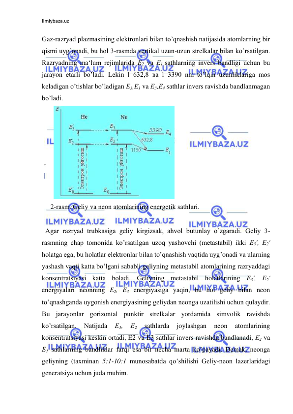 Ilmiybaza.uz 
Gaz-razryad plazmasining elektronlari bilan to’qnashish natijasida atomlarning bir 
qismi uyg’onadi, bu hol 3-rasmda vertikal uzun-uzun strelkalar bilan ko’rsatilgan. 
Razryadning ma‘lum rejimlarida Е2 va Е1 sathlarning invers bandligi uchun bu 
jarayon etarli bo’ladi. Lekin l=632,8 ва l=3390 nm to’lqin uzunliklariga mos 
keladigan o’tishlar bo’ladigan Е3,E1 va Е3,Е4 sathlar invers ravishda bandlanmagan 
bo’ladi.  
       
  
     2-rasm. Geliy va neon atomlarining energetik sathlari. 
  
  Agar razryad trubkasiga geliy kirgizsak, ahvol butunlay o’zgaradi. Geliy 3-
rasmning chap tomonida ko’rsatilgan uzoq yashovchi (metastabil) ikki Е3', E2' 
holatga ega, bu holatlar elektronlar bilan to’qnashish vaqtida uyg’onadi va ularning 
yashash vaqti katta bo’lgani sababli geliyning metastabil atomlarining razryaddagi 
konsentratsiyasi katta boladi. Geliyning metastabil holatlarining E3', E2' 
energiyalari neonning E2, E3 energiyasiga yaqin, bu hol geliy bilan neon 
to’qnashganda uygonish energiyasining geliydan neonga uzatilishi uchun qulaydir. 
Bu jarayonlar gorizontal punktir strelkalar yordamida simvolik ravishda 
ko’rsatilgan. 
Natijada 
Е3, 
Е2 
sathlarda 
joylashgan 
neon 
atomlarining 
konsentratsiyasi keskin ortadi, E2 va E3 sathlar invers ravishda bandlanadi, Е2 va 
Е1 sathlarning bandliklar farqi esa bir necha marta ko’payadi. Demak, neonga 
geliyning (taxminan 5:1-10:1 munosabatda qo’shilishi Geliy-neon lazerlaridagi 
generatsiya uchun juda muhim.  
