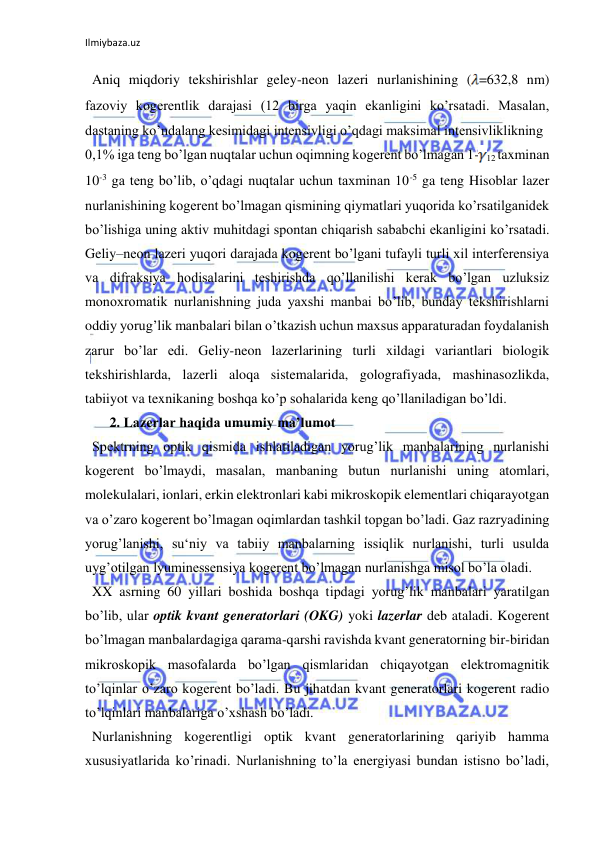 Ilmiybaza.uz 
  Aniq miqdoriy tekshirishlar geley-neon lazeri nurlanishining ( =632,8 nm) 
fazoviy kogerentlik darajasi (12 birga yaqin ekanligini ko’rsatadi. Masalan, 
dastaning ko’ndalang kesimidagi intensivligi o’qdagi maksimal intensivliklikning  
0,1% iga teng bo’lgan nuqtalar uchun oqimning kogerent bo’lmagan 1-
12 taxminan 
10-3 ga teng bo’lib, o’qdagi nuqtalar uchun taxminan 10-5 ga teng Hisoblar lazer 
nurlanishining kogerent bo’lmagan qismining qiymatlari yuqorida ko’rsatilganidek 
bo’lishiga uning aktiv muhitdagi spontan chiqarish sababchi ekanligini ko’rsatadi. 
Geliy–neon lazeri yuqori darajada kogerent bo’lgani tufayli turli xil interferensiya 
va difraksiya hodisalarini teshirishda qo’llanilishi kerak bo’lgan uzluksiz 
monoxromatik nurlanishning juda yaxshi manbai bo’lib, bunday tekshirishlarni 
oddiy yorug’lik manbalari bilan o’tkazish uchun maxsus apparaturadan foydalanish 
zarur bo’lar edi. Geliy-neon lazerlarining turli xildagi variantlari biologik 
tekshirishlarda, lazerli aloqa sistemalarida, golografiyada, mashinasozlikda, 
tabiiyot va texnikaning boshqa ko’p sohalarida keng qo’llaniladigan bo’ldi. 
       2. Lazerlar haqida umumiy ma’lumot 
  Spektrning optik qismida ishlatiladigan yorug’lik manbalarining nurlanishi 
kogerent bo’lmaydi, masalan, manbaning butun nurlanishi uning atomlari, 
molekulalari, ionlari, erkin elektronlari kabi mikroskopik elementlari chiqarayotgan 
va o’zaro kogerent bo’lmagan oqimlardan tashkil topgan bo’ladi. Gaz razryadining 
yorug’lanishi, su‘niy va tabiiy manbalarning issiqlik nurlanishi, turli usulda 
uyg’otilgan lyuminessensiya kogerent bo’lmagan nurlanishga misol bo’la oladi.  
  XX asrning 60 yillari boshida boshqa tipdagi yorug’lik manbalari yaratilgan 
bo’lib, ular optik kvant generatorlari (OKG) yoki lazerlar deb ataladi. Kogerent 
bo’lmagan manbalardagiga qarama-qarshi ravishda kvant generatorning bir-biridan 
mikroskopik masofalarda bo’lgan qismlaridan chiqayotgan elektromagnitik 
to’lqinlar o’zaro kogerent bo’ladi. Bu jihatdan kvant generatorlari kogerent radio 
to’lqinlari manbalariga o’xshash bo’ladi.  
  Nurlanishning kogerentligi optik kvant generatorlarining qariyib hamma 
xususiyatlarida ko’rinadi. Nurlanishning to’la energiyasi bundan istisno bo’ladi, 
