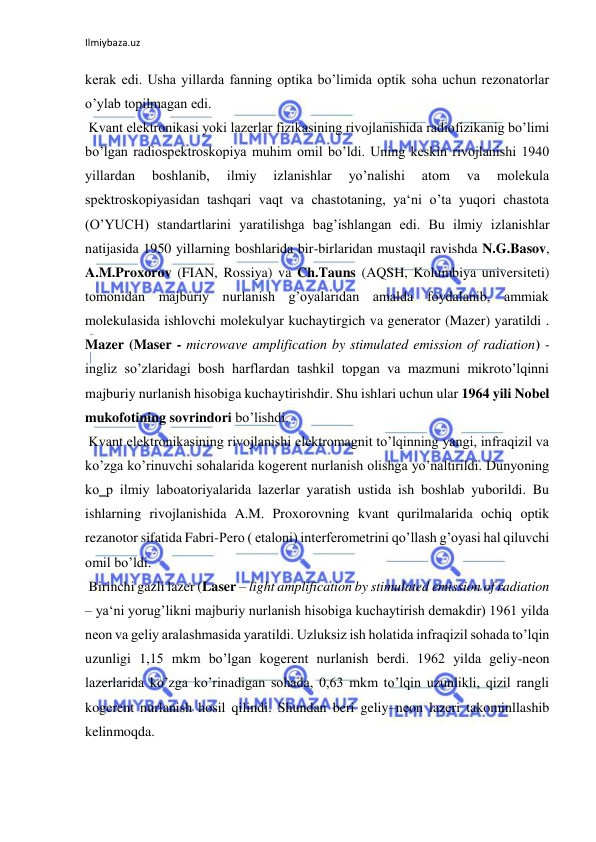 Ilmiybaza.uz 
kerak edi. Usha yillarda fanning optika bo’limida optik soha uchun rezonatorlar 
o’ylab topilmagan edi.  
 Kvant elektronikasi yoki lazerlar fizikasining rivojlanishida radiofizikanig bo’limi 
bo’lgan radiospektroskopiya muhim omil bo’ldi. Uning keskin rivojlanishi 1940 
yillardan 
boshlanib, 
ilmiy 
izlanishlar 
yo’nalishi 
atom 
va 
molekula 
spektroskopiyasidan tashqari vaqt va chastotaning, ya‘ni o’ta yuqori chastota 
(O’YUCH) standartlarini yaratilishga bag’ishlangan edi. Bu ilmiy izlanishlar 
natijasida 1950 yillarning boshlarida bir-birlaridan mustaqil ravishda N.G.Basov, 
A.M.Proxorov (FIAN, Rossiya) va Ch.Tauns (AQSH, Kolumbiya universiteti) 
tomonidan majburiy nurlanish g’oyalaridan amalda foydalanib, ammiak 
molekulasida ishlovchi molekulyar kuchaytirgich va generator (Mazer) yaratildi . 
Mazer (Maser - microwave amplification by stimulated emission of radiation) - 
ingliz so’zlaridagi bosh harflardan tashkil topgan va mazmuni mikroto’lqinni 
majburiy nurlanish hisobiga kuchaytirishdir. Shu ishlari uchun ular 1964 yili Nobel 
mukofotining sovrindori bo’lishdi.  
 Kvant elektronikasining rivojlanishi elektromagnit to’lqinning yangi, infraqizil va 
ko’zga ko’rinuvchi sohalarida kogerent nurlanish olishga yo’naltirildi. Dunyoning 
ko‗p ilmiy laboatoriyalarida lazerlar yaratish ustida ish boshlab yuborildi. Bu 
ishlarning rivojlanishida A.M. Proxorovning kvant qurilmalarida ochiq optik 
rezanotor sifatida Fabri-Pero ( etaloni) interferometrini qo’llash g’oyasi hal qiluvchi 
omil bo’ldi.  
 Birinchi gazli lazer (Laser – light amplification by stimulated emission of radiation 
– ya‘ni yorug’likni majburiy nurlanish hisobiga kuchaytirish demakdir) 1961 yilda 
neon va geliy aralashmasida yaratildi. Uzluksiz ish holatida infraqizil sohada to’lqin 
uzunligi 1,15 mkm bo’lgan kogerent nurlanish berdi. 1962 yilda geliy-neon 
lazerlarida ko’zga ko’rinadigan sohada, 0,63 mkm to’lqin uzunlikli, qizil rangli 
kogerent nurlanish hosil qilindi. Shundan beri geliy–neon lazeri takominllashib 
kelinmoqda.  
