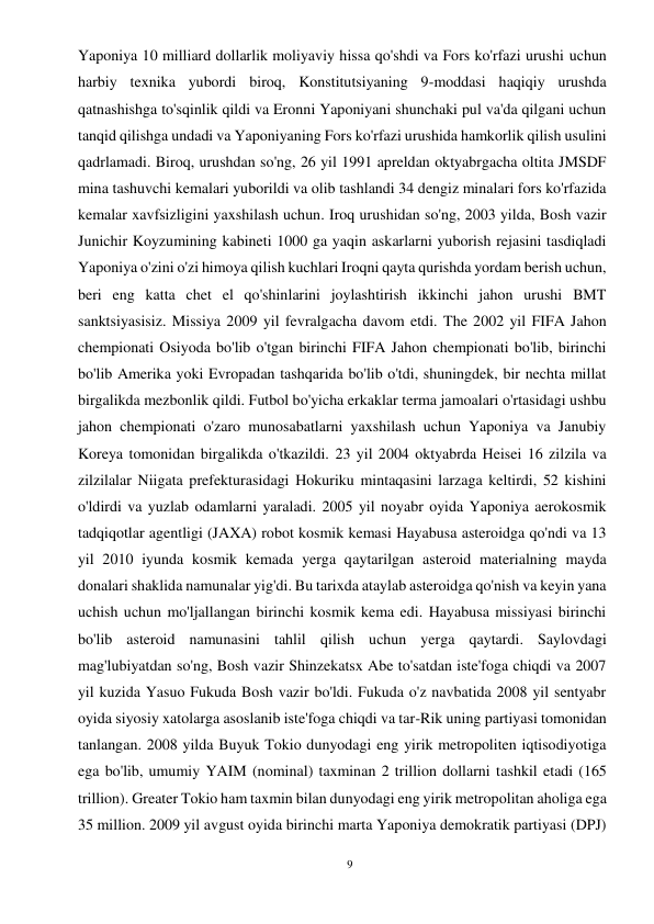 9 
 
Yaponiya 10 milliard dollarlik moliyaviy hissa qo'shdi va Fors ko'rfazi urushi uchun 
harbiy texnika yubordi biroq, Konstitutsiyaning 9-moddasi haqiqiy urushda 
qatnashishga to'sqinlik qildi va Eronni Yaponiyani shunchaki pul va'da qilgani uchun 
tanqid qilishga undadi va Yaponiyaning Fors ko'rfazi urushida hamkorlik qilish usulini 
qadrlamadi. Biroq, urushdan so'ng, 26 yil 1991 apreldan oktyabrgacha oltita JMSDF 
mina tashuvchi kemalari yuborildi va olib tashlandi 34 dengiz minalari fors ko'rfazida 
kemalar xavfsizligini yaxshilash uchun. Iroq urushidan so'ng, 2003 yilda, Bosh vazir 
Junichir Koyzumining kabineti 1000 ga yaqin askarlarni yuborish rejasini tasdiqladi 
Yaponiya o'zini o'zi himoya qilish kuchlari Iroqni qayta qurishda yordam berish uchun, 
beri eng katta chet el qo'shinlarini joylashtirish ikkinchi jahon urushi BMT 
sanktsiyasisiz. Missiya 2009 yil fevralgacha davom etdi. The 2002 yil FIFA Jahon 
chempionati Osiyoda bo'lib o'tgan birinchi FIFA Jahon chempionati bo'lib, birinchi 
bo'lib Amerika yoki Evropadan tashqarida bo'lib o'tdi, shuningdek, bir nechta millat 
birgalikda mezbonlik qildi. Futbol bo'yicha erkaklar terma jamoalari o'rtasidagi ushbu 
jahon chempionati o'zaro munosabatlarni yaxshilash uchun Yaponiya va Janubiy 
Koreya tomonidan birgalikda o'tkazildi. 23 yil 2004 oktyabrda Heisei 16 zilzila va 
zilzilalar Niigata prefekturasidagi Hokuriku mintaqasini larzaga keltirdi, 52 kishini 
o'ldirdi va yuzlab odamlarni yaraladi. 2005 yil noyabr oyida Yaponiya aerokosmik 
tadqiqotlar agentligi (JAXA) robot kosmik kemasi Hayabusa asteroidga qo'ndi va 13 
yil 2010 iyunda kosmik kemada yerga qaytarilgan asteroid materialning mayda 
donalari shaklida namunalar yig'di. Bu tarixda ataylab asteroidga qo'nish va keyin yana 
uchish uchun mo'ljallangan birinchi kosmik kema edi. Hayabusa missiyasi birinchi 
bo'lib asteroid namunasini tahlil qilish uchun yerga qaytardi. Saylovdagi 
mag'lubiyatdan so'ng, Bosh vazir Shinzekatsx Abe to'satdan iste'foga chiqdi va 2007 
yil kuzida Yasuo Fukuda Bosh vazir bo'ldi. Fukuda o'z navbatida 2008 yil sentyabr 
oyida siyosiy xatolarga asoslanib iste'foga chiqdi va tar-Rik uning partiyasi tomonidan 
tanlangan. 2008 yilda Buyuk Tokio dunyodagi eng yirik metropoliten iqtisodiyotiga 
ega bo'lib, umumiy YAIM (nominal) taxminan 2 trillion dollarni tashkil etadi (165 
trillion). Greater Tokio ham taxmin bilan dunyodagi eng yirik metropolitan aholiga ega 
35 million. 2009 yil avgust oyida birinchi marta Yaponiya demokratik partiyasi (DPJ) 
