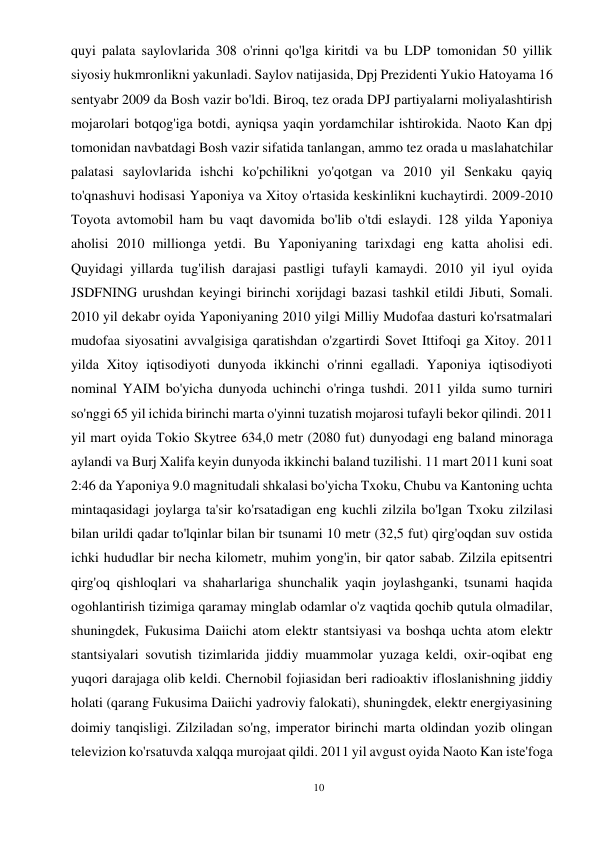 10 
 
quyi palata saylovlarida 308 o'rinni qo'lga kiritdi va bu LDP tomonidan 50 yillik 
siyosiy hukmronlikni yakunladi. Saylov natijasida, Dpj Prezidenti Yukio Hatoyama 16 
sentyabr 2009 da Bosh vazir bo'ldi. Biroq, tez orada DPJ partiyalarni moliyalashtirish 
mojarolari botqog'iga botdi, ayniqsa yaqin yordamchilar ishtirokida. Naoto Kan dpj 
tomonidan navbatdagi Bosh vazir sifatida tanlangan, ammo tez orada u maslahatchilar 
palatasi saylovlarida ishchi ko'pchilikni yo'qotgan va 2010 yil Senkaku qayiq 
to'qnashuvi hodisasi Yaponiya va Xitoy o'rtasida keskinlikni kuchaytirdi. 2009-2010 
Toyota avtomobil ham bu vaqt davomida bo'lib o'tdi eslaydi. 128 yilda Yaponiya 
aholisi 2010 millionga yetdi. Bu Yaponiyaning tarixdagi eng katta aholisi edi. 
Quyidagi yillarda tug'ilish darajasi pastligi tufayli kamaydi. 2010 yil iyul oyida 
JSDFNING urushdan keyingi birinchi xorijdagi bazasi tashkil etildi Jibuti, Somali. 
2010 yil dekabr oyida Yaponiyaning 2010 yilgi Milliy Mudofaa dasturi ko'rsatmalari 
mudofaa siyosatini avvalgisiga qaratishdan o'zgartirdi Sovet Ittifoqi ga Xitoy. 2011 
yilda Xitoy iqtisodiyoti dunyoda ikkinchi o'rinni egalladi. Yaponiya iqtisodiyoti 
nominal YAIM bo'yicha dunyoda uchinchi o'ringa tushdi. 2011 yilda sumo turniri 
so'nggi 65 yil ichida birinchi marta o'yinni tuzatish mojarosi tufayli bekor qilindi. 2011 
yil mart oyida Tokio Skytree 634,0 metr (2080 fut) dunyodagi eng baland minoraga 
aylandi va Burj Xalifa keyin dunyoda ikkinchi baland tuzilishi. 11 mart 2011 kuni soat 
2:46 da Yaponiya 9.0 magnitudali shkalasi bo'yicha Txoku, Chubu va Kantoning uchta 
mintaqasidagi joylarga ta'sir ko'rsatadigan eng kuchli zilzila bo'lgan Txoku zilzilasi 
bilan urildi qadar to'lqinlar bilan bir tsunami 10 metr (32,5 fut) qirg'oqdan suv ostida 
ichki hududlar bir necha kilometr, muhim yong'in, bir qator sabab. Zilzila epitsentri 
qirg'oq qishloqlari va shaharlariga shunchalik yaqin joylashganki, tsunami haqida 
ogohlantirish tizimiga qaramay minglab odamlar o'z vaqtida qochib qutula olmadilar,  
shuningdek, Fukusima Daiichi atom elektr stantsiyasi va boshqa uchta atom elektr 
stantsiyalari sovutish tizimlarida jiddiy muammolar yuzaga keldi, oxir-oqibat eng 
yuqori darajaga olib keldi. Chernobil fojiasidan beri radioaktiv ifloslanishning jiddiy 
holati (qarang Fukusima Daiichi yadroviy falokati), shuningdek, elektr energiyasining 
doimiy tanqisligi. Zilziladan so'ng, imperator birinchi marta oldindan yozib olingan 
televizion ko'rsatuvda xalqqa murojaat qildi. 2011 yil avgust oyida Naoto Kan iste'foga 
