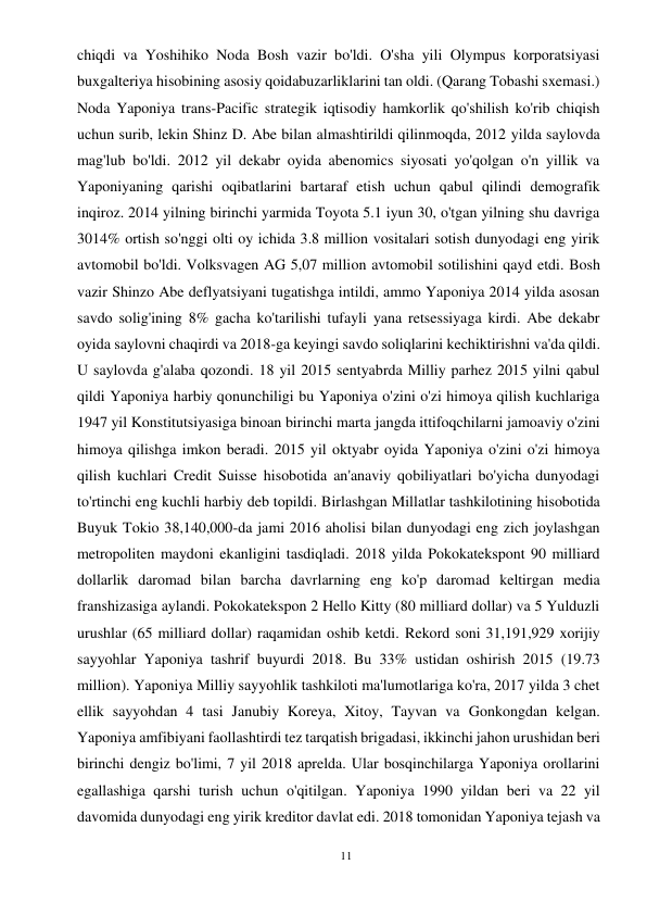 11 
 
chiqdi va Yoshihiko Noda Bosh vazir bo'ldi. O'sha yili Olympus korporatsiyasi 
buxgalteriya hisobining asosiy qoidabuzarliklarini tan oldi. (Qarang Tobashi sxemasi.) 
Noda Yaponiya trans-Pacific strategik iqtisodiy hamkorlik qo'shilish ko'rib chiqish 
uchun surib, lekin Shinz D. Abe bilan almashtirildi qilinmoqda, 2012 yilda saylovda 
mag'lub bo'ldi. 2012 yil dekabr oyida abenomics siyosati yo'qolgan o'n yillik va 
Yaponiyaning qarishi oqibatlarini bartaraf etish uchun qabul qilindi demografik 
inqiroz. 2014 yilning birinchi yarmida Toyota 5.1 iyun 30, o'tgan yilning shu davriga 
3014% ortish so'nggi olti oy ichida 3.8 million vositalari sotish dunyodagi eng yirik 
avtomobil bo'ldi. Volksvagen AG 5,07 million avtomobil sotilishini qayd etdi. Bosh 
vazir Shinzo Abe deflyatsiyani tugatishga intildi, ammo Yaponiya 2014 yilda asosan 
savdo solig'ining 8% gacha ko'tarilishi tufayli yana retsessiyaga kirdi. Abe dekabr 
oyida saylovni chaqirdi va 2018-ga keyingi savdo soliqlarini kechiktirishni va'da qildi. 
U saylovda g'alaba qozondi. 18 yil 2015 sentyabrda Milliy parhez 2015 yilni qabul 
qildi Yaponiya harbiy qonunchiligi bu Yaponiya o'zini o'zi himoya qilish kuchlariga 
1947 yil Konstitutsiyasiga binoan birinchi marta jangda ittifoqchilarni jamoaviy o'zini 
himoya qilishga imkon beradi. 2015 yil oktyabr oyida Yaponiya o'zini o'zi himoya 
qilish kuchlari Credit Suisse hisobotida an'anaviy qobiliyatlari bo'yicha dunyodagi 
to'rtinchi eng kuchli harbiy deb topildi. Birlashgan Millatlar tashkilotining hisobotida 
Buyuk Tokio 38,140,000-da jami 2016 aholisi bilan dunyodagi eng zich joylashgan 
metropoliten maydoni ekanligini tasdiqladi. 2018 yilda Pokokatekspont 90 milliard 
dollarlik daromad bilan barcha davrlarning eng ko'p daromad keltirgan media 
franshizasiga aylandi. Pokokatekspon 2 Hello Kitty (80 milliard dollar) va 5 Yulduzli 
urushlar (65 milliard dollar) raqamidan oshib ketdi. Rekord soni 31,191,929 xorijiy 
sayyohlar Yaponiya tashrif buyurdi 2018. Bu 33% ustidan oshirish 2015 (19.73 
million). Yaponiya Milliy sayyohlik tashkiloti ma'lumotlariga ko'ra, 2017 yilda 3 chet 
ellik sayyohdan 4 tasi Janubiy Koreya, Xitoy, Tayvan va Gonkongdan kelgan. 
Yaponiya amfibiyani faollashtirdi tez tarqatish brigadasi, ikkinchi jahon urushidan beri 
birinchi dengiz bo'limi, 7 yil 2018 aprelda. Ular bosqinchilarga Yaponiya orollarini 
egallashiga qarshi turish uchun o'qitilgan. Yaponiya 1990 yildan beri va 22 yil 
davomida dunyodagi eng yirik kreditor davlat edi. 2018 tomonidan Yaponiya tejash va 
