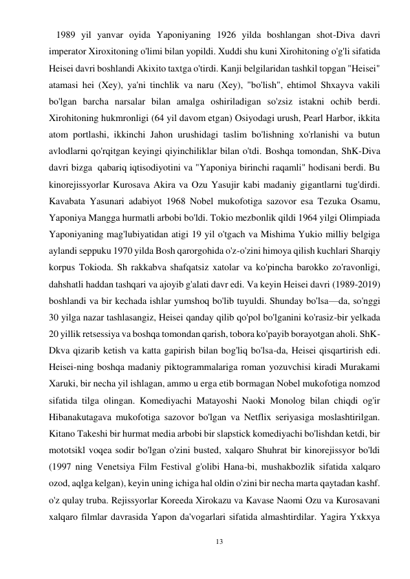 13 
 
   1989 yil yanvar oyida Yaponiyaning 1926 yilda boshlangan shot-Diva davri 
imperator Xiroxitoning o'limi bilan yopildi. Xuddi shu kuni Xirohitoning o'g'li sifatida 
Heisei davri boshlandi Akixito taxtga o'tirdi. Kanji belgilaridan tashkil topgan "Heisei" 
atamasi hei (Xey), ya'ni tinchlik va naru (Xey), "bo'lish", ehtimol Shxayva vakili 
bo'lgan barcha narsalar bilan amalga oshiriladigan so'zsiz istakni ochib berdi. 
Xirohitoning hukmronligi (64 yil davom etgan) Osiyodagi urush, Pearl Harbor, ikkita 
atom portlashi, ikkinchi Jahon urushidagi taslim bo'lishning xo'rlanishi va butun 
avlodlarni qo'rqitgan keyingi qiyinchiliklar bilan o'tdi. Boshqa tomondan, ShK-Diva 
davri bizga  qabariq iqtisodiyotini va "Yaponiya birinchi raqamli" hodisani berdi. Bu 
kinorejissyorlar Kurosava Akira va Ozu Yasujir kabi madaniy gigantlarni tug'dirdi. 
Kavabata Yasunari adabiyot 1968 Nobel mukofotiga sazovor esa Tezuka Osamu, 
Yaponiya Mangga hurmatli arbobi bo'ldi. Tokio mezbonlik qildi 1964 yilgi Olimpiada 
Yaponiyaning mag'lubiyatidan atigi 19 yil o'tgach va Mishima Yukio milliy belgiga 
aylandi seppuku 1970 yilda Bosh qarorgohida o'z-o'zini himoya qilish kuchlari Sharqiy 
korpus Tokioda. Sh rakkabva shafqatsiz xatolar va ko'pincha barokko zo'ravonligi, 
dahshatli haddan tashqari va ajoyib g'alati davr edi. Va keyin Heisei davri (1989-2019) 
boshlandi va bir kechada ishlar yumshoq bo'lib tuyuldi. Shunday bo'lsa—da, so'nggi 
30 yilga nazar tashlasangiz, Heisei qanday qilib qo'pol bo'lganini ko'rasiz-bir yelkada 
20 yillik retsessiya va boshqa tomondan qarish, tobora ko'payib borayotgan aholi. ShK-
Dkva qizarib ketish va katta gapirish bilan bog'liq bo'lsa-da, Heisei qisqartirish edi. 
Heisei-ning boshqa madaniy piktogrammalariga roman yozuvchisi kiradi Murakami 
Xaruki, bir necha yil ishlagan, ammo u erga etib bormagan Nobel mukofotiga nomzod 
sifatida tilga olingan. Komediyachi Matayoshi Naoki Monolog bilan chiqdi og'ir 
Hibanakutagava mukofotiga sazovor bo'lgan va Netflix seriyasiga moslashtirilgan. 
Kitano Takeshi bir hurmat media arbobi bir slapstick komediyachi bo'lishdan ketdi, bir 
mototsikl voqea sodir bo'lgan o'zini busted, xalqaro Shuhrat bir kinorejissyor bo'ldi 
(1997 ning Venetsiya Film Festival g'olibi Hana-bi, mushakbozlik sifatida xalqaro 
ozod, aqlga kelgan), keyin uning ichiga hal oldin o'zini bir necha marta qaytadan kashf. 
o'z qulay truba. Rejissyorlar Koreeda Xirokazu va Kavase Naomi Ozu va Kurosavani 
xalqaro filmlar davrasida Yapon da'vogarlari sifatida almashtirdilar. Yagira Yxkxya 
