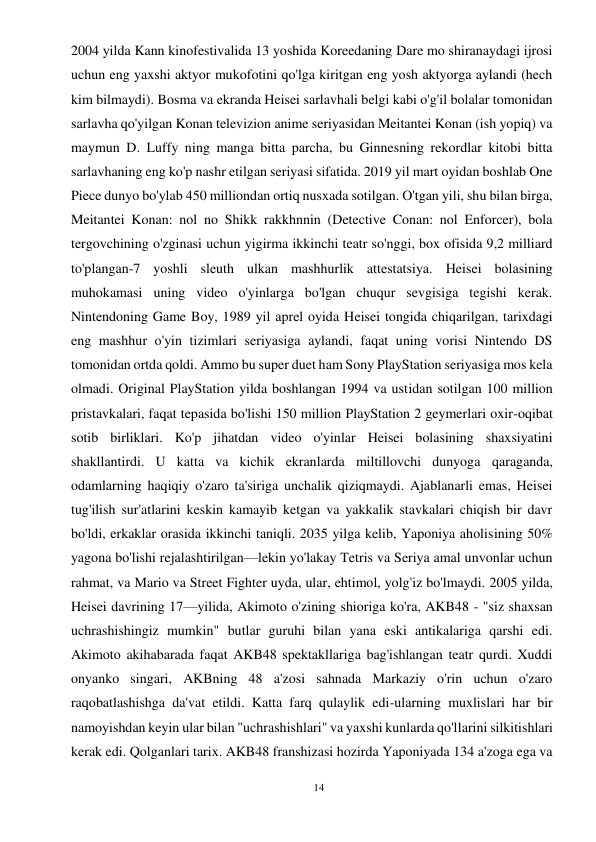 14 
 
2004 yilda Kann kinofestivalida 13 yoshida Koreedaning Dare mo shiranaydagi ijrosi 
uchun eng yaxshi aktyor mukofotini qo'lga kiritgan eng yosh aktyorga aylandi (hech 
kim bilmaydi). Bosma va ekranda Heisei sarlavhali belgi kabi o'g'il bolalar tomonidan 
sarlavha qo'yilgan Konan televizion anime seriyasidan Meitantei Konan (ish yopiq) va 
maymun D. Luffy ning manga bitta parcha, bu Ginnesning rekordlar kitobi bitta 
sarlavhaning eng ko'p nashr etilgan seriyasi sifatida. 2019 yil mart oyidan boshlab One 
Piece dunyo bo'ylab 450 milliondan ortiq nusxada sotilgan. O'tgan yili, shu bilan birga, 
Meitantei Konan: nol no Shikk rakkhnnin (Detective Conan: nol Enforcer), bola 
tergovchining o'zginasi uchun yigirma ikkinchi teatr so'nggi, box ofisida 9,2 milliard 
to'plangan-7 yoshli sleuth ulkan mashhurlik attestatsiya. Heisei bolasining 
muhokamasi uning video o'yinlarga bo'lgan chuqur sevgisiga tegishi kerak. 
Nintendoning Game Boy, 1989 yil aprel oyida Heisei tongida chiqarilgan, tarixdagi 
eng mashhur o'yin tizimlari seriyasiga aylandi, faqat uning vorisi Nintendo DS 
tomonidan ortda qoldi. Ammo bu super duet ham Sony PlayStation seriyasiga mos kela 
olmadi. Original PlayStation yilda boshlangan 1994 va ustidan sotilgan 100 million 
pristavkalari, faqat tepasida bo'lishi 150 million PlayStation 2 geymerlari oxir-oqibat 
sotib birliklari. Ko'p jihatdan video o'yinlar Heisei bolasining shaxsiyatini 
shakllantirdi. U katta va kichik ekranlarda miltillovchi dunyoga qaraganda, 
odamlarning haqiqiy o'zaro ta'siriga unchalik qiziqmaydi. Ajablanarli emas, Heisei 
tug'ilish sur'atlarini keskin kamayib ketgan va yakkalik stavkalari chiqish bir davr 
bo'ldi, erkaklar orasida ikkinchi taniqli. 2035 yilga kelib, Yaponiya aholisining 50% 
yagona bo'lishi rejalashtirilgan—lekin yo'lakay Tetris va Seriya amal unvonlar uchun 
rahmat, va Mario va Street Fighter uyda, ular, ehtimol, yolg'iz bo'lmaydi. 2005 yilda, 
Heisei davrining 17—yilida, Akimoto o'zining shioriga ko'ra, AKB48 - "siz shaxsan 
uchrashishingiz mumkin" butlar guruhi bilan yana eski antikalariga qarshi edi. 
Akimoto akihabarada faqat AKB48 spektakllariga bag'ishlangan teatr qurdi. Xuddi 
onyanko singari, AKBning 48 a'zosi sahnada Markaziy o'rin uchun o'zaro 
raqobatlashishga da'vat etildi. Katta farq qulaylik edi-ularning muxlislari har bir 
namoyishdan keyin ular bilan "uchrashishlari" va yaxshi kunlarda qo'llarini silkitishlari 
kerak edi. Qolganlari tarix. AKB48 franshizasi hozirda Yaponiyada 134 a'zoga ega va 
