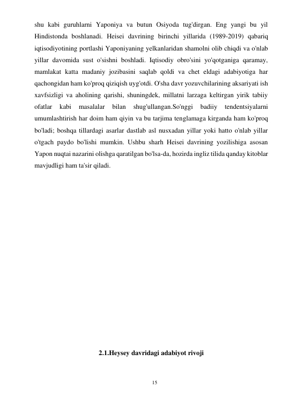 15 
 
shu kabi guruhlarni Yaponiya va butun Osiyoda tug'dirgan. Eng yangi bu yil 
Hindistonda boshlanadi. Heisei davrining birinchi yillarida (1989-2019) qabariq 
iqtisodiyotining portlashi Yaponiyaning yelkanlaridan shamolni olib chiqdi va o'nlab 
yillar davomida sust o'sishni boshladi. Iqtisodiy obro'sini yo'qotganiga qaramay, 
mamlakat katta madaniy jozibasini saqlab qoldi va chet eldagi adabiyotiga har 
qachongidan ham ko'proq qiziqish uyg'otdi. O'sha davr yozuvchilarining aksariyati ish 
xavfsizligi va aholining qarishi, shuningdek, millatni larzaga keltirgan yirik tabiiy 
ofatlar 
kabi 
masalalar 
bilan 
shug'ullangan.So'nggi 
badiiy 
tendentsiyalarni 
umumlashtirish har doim ham qiyin va bu tarjima tenglamaga kirganda ham ko'proq 
bo'ladi; boshqa tillardagi asarlar dastlab asl nusxadan yillar yoki hatto o'nlab yillar 
o'tgach paydo bo'lishi mumkin. Ushbu sharh Heisei davrining yozilishiga asosan 
Yapon nuqtai nazarini olishga qaratilgan bo'lsa-da, hozirda ingliz tilida qanday kitoblar 
mavjudligi ham ta'sir qiladi. 
 
 
 
 
  
 
 
 
 
 
 
2.1.Heysey davridagi adabiyot rivoji 
