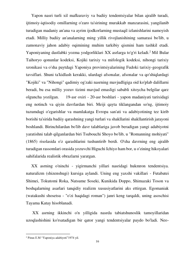 16 
 
     Yapon nasri turli xil mafkuraviy va badiiy tendentsiyalar bilan ajralib turadi, 
ijtimoiy-iqtisodiy omillarning o'zaro ta'sirining murakkab manzarasini, yangilanib 
turadigan madaniy an'ana va ayrim ijodkorlarning mustaqil izlanishlarini namoyish 
etadi. Milliy badiiy an'analarning ming yillik rivojlanishining samarasi bo'lib, u 
zamonaviy jahon adabiy oqimining muhim tarkibiy qismini ham tashkil etadi. 
Yaponiyaning dastlabki yozma yodgorliklari XX asrlarga to'g'ri keladi.2 Mil Bular 
Taihoryo qonunlar kodeksi, Kojiki tarixiy va mifologik kodeksi, nihongi tarixiy 
xronikasi va o'sha paytdagi Yaponiya provintsiyalarining Fudoki tarixiy-geografik 
tavsiflari. Shuni ta'kidlash kerakki, ulardagi afsonalar, afsonalar va qo'shiqlardagi 
"Kojiki" va "Nihongi" qadimiy og'zaki nasrning mavjudligiga oid ko'plab dalillarni 
beradi, bu esa milliy yozuv tizimi mavjud emasligi sababli xitoycha belgilar qarz 
olguncha yozilgan.     19-asr oxiri - 20-asr boshlari - yapon madaniyati tarixidagi 
eng notinch va qiyin davrlardan biri. Meiji qayta tiklangandan so'ng, ijtimoiy 
tuzumdagi o'zgarishlar va mamlakatga Evropa san'ati va adabiyotining tez kirib 
borishi ta'sirida badiiy qarashning yangi turlari va shakllarini shakllantirish jarayoni 
boshlandi. Birinchilardan bo'lib davr talablariga javob beradigan yangi adabiyotni 
yaratishni talab qilganlardan biri Tsubouchi Shoyo bo'lib, u "Romanning mohiyati" 
(1865) risolasida o'z qarashlarini tushuntirib berdi. O'sha davrning eng ajralib 
turadigan rassomlari orasida yozuvchi Higuchi Ichiyo ham bor, u o'zining hikoyalari 
sahifalarida realistik obrazlarni yaratgan. 
     XX asrning o'ninchi - yigirmanchi yillari nasridagi hukmron tendentsiya. 
naturalizm (shizenshugi) kursiga aylandi. Uning eng yaxshi vakillari - Futabatei 
Shimei, Tokutomi Roka, Natsume Soseki, Kunikida Doppo, Shimazaki Toson va 
boshqalarning asarlari tanqidiy realizm xususiyatlarini aks ettirgan. Egomaniak 
(watakushi shosetsu - "o'zi haqidagi roman") janri keng tarqaldi, uning asoschisi 
Tayama Katay hisoblanadi. 
      XX asrning ikkinchi o'n yilligida nasrda tabiatshunoslik tamoyillaridan 
uzoqlashishini ko'rsatadigan bir qator yangi tendentsiyalar paydo bo'ladi. Neo-
                                           
2 Pinus E.M “Yaponiya adabiyoti”1974 yil.  
