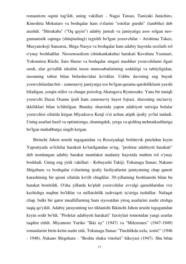 17 
 
romantizm oqimi tug'ildi, uning vakillari - Nagai Tatsuo, Tanizaki Junichiro, 
Kinoshita Mokutaro va boshqalar ham o'zlarini "estetlar guruhi" (tambiha) deb 
atashdi. "Shirakaba" ("Oq qayin") adabiy jurnali va jamiyatiga asos solgan neo-
gumanistik oqimga (shinjinshugi) tegishli bo'lgan yozuvchilar - Arishima Takeo, 
Musyanokoji Saneatsu, Shiga Naoya va boshqalar ham adabiy hayotda sezilarli rol 
o'ynay boshladilar. Neosensualizm (shinkankakuha) harakati Kavabata Yasunari, 
Yokomitsu Riichi, Sato Haruo va boshqalar singari mashhur yozuvchilarni ilgari 
surdi, ular go'zallik idealini inson munosabatlarining soddaligi va tabiiyligidan, 
insonning tabiat bilan birlashuvidan ko'rdilar. Ushbu davrning eng buyuk 
yozuvchilardan biri - zamonaviy jamiyatga xos bo'lgan qarama-qarshiliklarni yaxshi 
biladigan, yorqin stilist va chuqur psixolog Akutagava Ryunosuke. Yana bir taniqli 
yozuvchi Dazai Osamu ijodi ham zamonaviy hayot fojiasi, shaxsning ma'naviy 
ikkiliklari bilan to'ldirilgan. Bunday sharoitda yapon adabiyoti tarixiga bolalar 
yozuvchisi sifatida kirgan Miyadzava Kenji o'zi uchun atipik ijodiy yo'lni tanladi. 
Uning asarlari hazil va optimizmga, shuningdek, yerga va qishloq mehnatkashlariga 
bo'lgan muhabbatga singib ketgan. 
      Birinchi Jahon urushi tugaganidan va Rossiyadagi bolshevik putchdan keyin 
Yaponiyada so'lchilar harakati ko'tarilgandan so'ng, "proletar adabiyoti harakati" 
deb nomlangan adabiy harakat mamlakat madaniy hayotida muhim rol o'ynay 
boshladi. Uning eng yirik vakillari - Kobayashi Takiji, Tokunaga Sunao, Nakano 
Shigeharu va boshqalar o'zlarining ijodiy faoliyatlarini jamiyatning chap qanoti 
kurashining bir qismi sifatida ko'rib chiqdilar. 30-yillarning boshlanishi bilan bu 
harakat bostirildi. O'sha yillarda ko'plab yozuvchilar avvalgi qarashlaridan voz 
kechishga majbur bo'ldilar va millatchilik tashviqoti ta'siriga tushdilar. Nafaqat 
chap, balki bir qator mualliflarning ham siyosatdan yiroq asarlarini nashr etishga 
taqiq qo'yildi. Adabiy jarayonning tez tiklanishi Ikkinchi Jahon urushi tugaganidan 
keyin sodir bo'ldi. "Proletar adabiyoti harakati" faxriylari tomonidan yangi asarlar 
taqdim etildi. Miyamoto Yuriko "Ikki uy" (1947) va "Milestones" (1947-1949) 
romanlarini birin-ketin nashr etdi, Tokunaga Sunao "Tinchlikda uxla, xotin!" (1946 
- 1948), Nakano Shigeharu - "Beshta shaku vinolari" hikoyasi (1947). Shu bilan 
