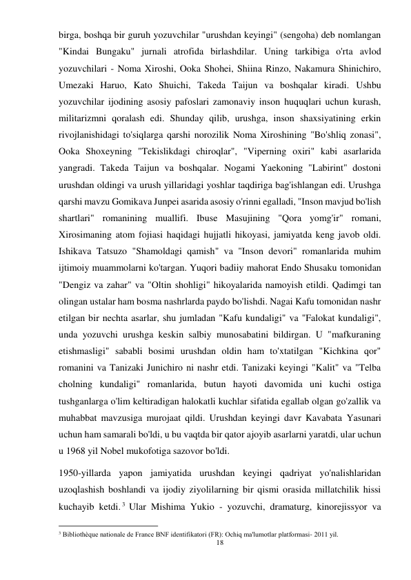 18 
 
birga, boshqa bir guruh yozuvchilar "urushdan keyingi" (sengoha) deb nomlangan 
"Kindai Bungaku" jurnali atrofida birlashdilar. Uning tarkibiga o'rta avlod 
yozuvchilari - Noma Xiroshi, Ooka Shohei, Shiina Rinzo, Nakamura Shinichiro, 
Umezaki Haruo, Kato Shuichi, Takeda Taijun va boshqalar kiradi. Ushbu 
yozuvchilar ijodining asosiy pafoslari zamonaviy inson huquqlari uchun kurash, 
militarizmni qoralash edi. Shunday qilib, urushga, inson shaxsiyatining erkin 
rivojlanishidagi to'siqlarga qarshi norozilik Noma Xiroshining "Bo'shliq zonasi", 
Ooka Shoxeyning "Tekislikdagi chiroqlar", "Viperning oxiri" kabi asarlarida 
yangradi. Takeda Taijun va boshqalar. Nogami Yaekoning "Labirint" dostoni 
urushdan oldingi va urush yillaridagi yoshlar taqdiriga bag'ishlangan edi. Urushga 
qarshi mavzu Gomikava Junpei asarida asosiy o'rinni egalladi, "Inson mavjud bo'lish 
shartlari" romanining muallifi. Ibuse Masujining "Qora yomg'ir" romani, 
Xirosimaning atom fojiasi haqidagi hujjatli hikoyasi, jamiyatda keng javob oldi. 
Ishikava Tatsuzo "Shamoldagi qamish" va "Inson devori" romanlarida muhim 
ijtimoiy muammolarni ko'targan. Yuqori badiiy mahorat Endo Shusaku tomonidan 
"Dengiz va zahar" va "Oltin shohligi" hikoyalarida namoyish etildi. Qadimgi tan 
olingan ustalar ham bosma nashrlarda paydo bo'lishdi. Nagai Kafu tomonidan nashr 
etilgan bir nechta asarlar, shu jumladan "Kafu kundaligi" va "Falokat kundaligi", 
unda yozuvchi urushga keskin salbiy munosabatini bildirgan. U "mafkuraning 
etishmasligi" sababli bosimi urushdan oldin ham to'xtatilgan "Kichkina qor" 
romanini va Tanizaki Junichiro ni nashr etdi. Tanizaki keyingi "Kalit" va "Telba 
cholning kundaligi" romanlarida, butun hayoti davomida uni kuchi ostiga 
tushganlarga o'lim keltiradigan halokatli kuchlar sifatida egallab olgan go'zallik va 
muhabbat mavzusiga murojaat qildi. Urushdan keyingi davr Kavabata Yasunari 
uchun ham samarali bo'ldi, u bu vaqtda bir qator ajoyib asarlarni yaratdi, ular uchun 
u 1968 yil Nobel mukofotiga sazovor bo'ldi. 
1950-yillarda yapon jamiyatida urushdan keyingi qadriyat yo'nalishlaridan 
uzoqlashish boshlandi va ijodiy ziyolilarning bir qismi orasida millatchilik hissi 
kuchayib ketdi. 3 Ular Mishima Yukio - yozuvchi, dramaturg, kinorejissyor va 
                                           
3 Bibliothèque nationale de France BNF identifikatori (FR): Ochiq ma'lumotlar platformasi- 2011 yil. 
