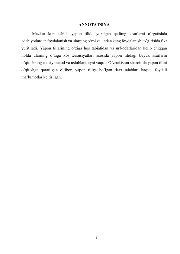 1 
 
 
ANNOTATSIYA 
Mazkur kurs ishida yapon tilida yozilgan qadimgi asarlarni oʻrgatishda 
adabiyotlardan foydalanish va ularning oʻrni va undan keng foydalanish to’g’risida fikr 
yuritiladi. Yapon tillarining o’ziga hos tabiatidan va urf-odatlaridan kelib chiqqan 
holda ularning o’ziga xos xususiyatlari asosida yapon tilidagi buyuk asarlarni 
o’qitishning asosiy metod va uslublari, ayni vaqtda O’zbekiston sharoitida yapon tilini 
o’qitishga qaratilgan e’tibor, yapon tiliga bo’lgan davr talablari haqida foydali 
ma’lumotlar keltirilgan.  
 
 
 
 
 
 
 
 
 
 
 
 
 
 
 
 
 
 
 
 
 
