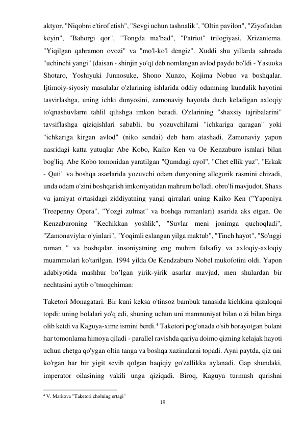 19 
 
aktyor, "Niqobni e'tirof etish", "Sevgi uchun tashnalik", "Oltin pavilon", "Ziyofatdan 
keyin", "Bahorgi qor", "Tongda ma'bad", "Patriot" trilogiyasi, Xrizantema. 
"Yiqilgan qahramon ovozi" va "mo'l-ko'l dengiz". Xuddi shu yillarda sahnada 
"uchinchi yangi" (daisan - shinjin yo'q) deb nomlangan avlod paydo bo'ldi - Yasuoka 
Shotaro, Yoshiyuki Junnosuke, Shono Xunzo, Kojima Nobuo va boshqalar. 
Ijtimoiy-siyosiy masalalar o'zlarining ishlarida oddiy odamning kundalik hayotini 
tasvirlashga, uning ichki dunyosini, zamonaviy hayotda duch keladigan axloqiy 
to'qnashuvlarni tahlil qilishga imkon beradi. O'zlarining "shaxsiy tajribalarini" 
tavsiflashga qiziqishlari sababli, bu yozuvchilarni "ichkariga qaragan" yoki 
"ichkariga kirgan avlod" (niko sendai) deb ham atashadi. Zamonaviy yapon 
nasridagi katta yutuqlar Abe Kobo, Kaiko Ken va Oe Kenzaburo ismlari bilan 
bog'liq. Abe Kobo tomonidan yaratilgan "Qumdagi ayol", "Chet ellik yuz", "Erkak 
- Quti" va boshqa asarlarida yozuvchi odam dunyoning allegorik rasmini chizadi, 
unda odam o'zini boshqarish imkoniyatidan mahrum bo'ladi. obro'li mavjudot. Shaxs 
va jamiyat o'rtasidagi ziddiyatning yangi qirralari uning Kaiko Ken ("Yaponiya 
Treepenny Opera", "Yozgi zulmat" va boshqa romanlari) asarida aks etgan. Oe 
Kenzaburoning "Kechikkan yoshlik", "Suvlar meni jonimga quchoqladi", 
"Zamonaviylar o'yinlari", "Yoqimli eslangan yilga maktub", "Tinch hayot", "So'nggi 
roman " va boshqalar, insoniyatning eng muhim falsafiy va axloqiy-axloqiy 
muammolari ko'tarilgan. 1994 yilda Oe Kendzaburo Nobel mukofotini oldi. Yapon 
adabiyotida mashhur bo’lgan yirik-yirik asarlar mavjud, men shulardan bir 
nechtasini aytib o’tmoqchiman: 
Taketori Monagatari. Bir kuni keksa o'tinsoz bambuk tanasida kichkina qizaloqni 
topdi: uning bolalari yo'q edi, shuning uchun uni mamnuniyat bilan o'zi bilan birga 
olib ketdi va Kaguya-xime ismini berdi.4 Taketori pog'onada o'sib borayotgan bolani 
har tomonlama himoya qiladi - parallel ravishda qariya doimo qizning kelajak hayoti 
uchun chetga qo'ygan oltin tanga va boshqa xazinalarni topadi. Ayni paytda, qiz uni 
ko'rgan har bir yigit sevib qolgan haqiqiy go'zallikka aylanadi. Gap shundaki, 
imperator oilasining vakili unga qiziqadi. Biroq, Kaguya turmush qurishni 
                                           
4 V. Markova "Taketori cholning ertagi"  
