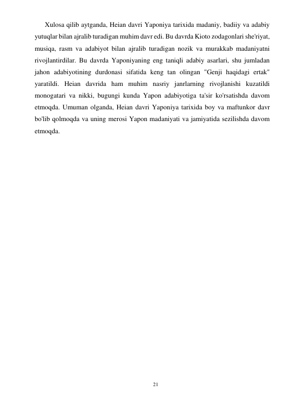 21 
 
      Xulosa qilib aytganda, Heian davri Yaponiya tarixida madaniy, badiiy va adabiy 
yutuqlar bilan ajralib turadigan muhim davr edi. Bu davrda Kioto zodagonlari she'riyat, 
musiqa, rasm va adabiyot bilan ajralib turadigan nozik va murakkab madaniyatni 
rivojlantirdilar. Bu davrda Yaponiyaning eng taniqli adabiy asarlari, shu jumladan 
jahon adabiyotining durdonasi sifatida keng tan olingan "Genji haqidagi ertak" 
yaratildi. Heian davrida ham muhim nasriy janrlarning rivojlanishi kuzatildi 
monogatari va nikki, bugungi kunda Yapon adabiyotiga ta'sir ko'rsatishda davom 
etmoqda. Umuman olganda, Heian davri Yaponiya tarixida boy va maftunkor davr 
bo'lib qolmoqda va uning merosi Yapon madaniyati va jamiyatida sezilishda davom 
etmoqda. 
 
 
 
 
 
 
 
 
 
 
 
 
 
 
 
