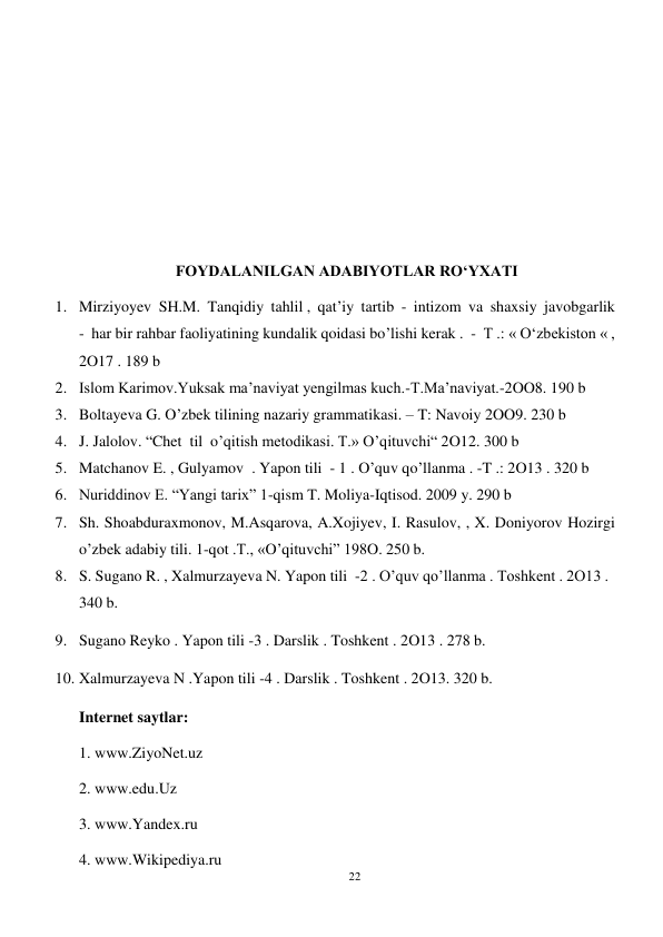 22 
 
 
 
 
 
 
 
FOYDALANILGAN ADABIYOTLAR RO‘YXATI 
1. Mirziyoyev  SH.M.  Tanqidiy  tahlil ,  qat’iy  tartib  -  intizom  va  shaxsiy  javobgarlik  
-  har bir rahbar faoliyatining kundalik qoidasi bo’lishi kerak .  -  T .: « Oʻzbekiston « , 
2O17 . 189 b 
2. Islom Karimov.Yuksak ma’naviyat yengilmas kuch.-T.Ma’naviyat.-2OO8. 190 b 
3. Boltayeva G. O’zbek tilining nazariy grammatikasi. – T: Navoiy 2OO9. 230 b 
4. J. Jalolov. “Chet  til  o’qitish metodikasi. T.» O’qituvchi“ 2O12. 300 b 
5. Matchanov E. , Gulyamov  . Yapon tili  - 1 . O’quv qo’llanma . -T .: 2O13 . 320 b 
6. Nuriddinov E. “Yangi tarix” 1-qism T. Moliya-Iqtisod. 2009 y. 290 b 
7. Sh. Shoabduraxmonov, M.Asqarova, A.Xojiyev, I. Rasulov, , X. Doniyorov Hozirgi 
o’zbek adabiy tili. 1-qot .T., «O’qituvchi” 198O. 250 b.  
8. S. Sugano R. , Xalmurzayeva N. Yapon tili  -2 . O’quv qo’llanma . Toshkent . 2O13 .  
340 b. 
9. Sugano Reyko . Yapon tili -3 . Darslik . Toshkent . 2O13 . 278 b.  
10. Xalmurzayeva N .Yapon tili -4 . Darslik . Toshkent . 2O13. 320 b. 
Internet saytlar: 
1. www.ZiyoNet.uz 
2. www.edu.Uz 
3. www.Yandex.ru 
4. www.Wikipediya.ru 
