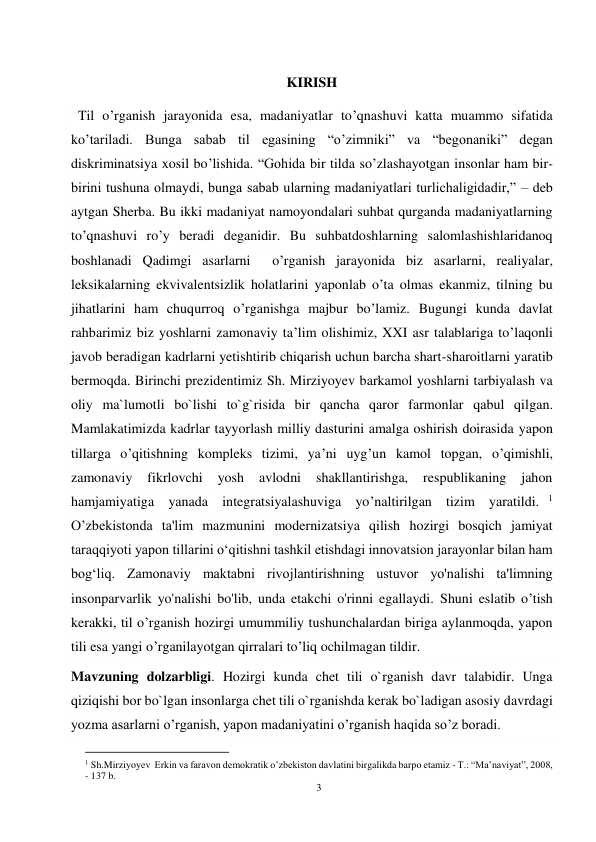 3 
 
 
KIRISH 
  Til o’rganish jarayonida esa, madaniyatlar to’qnashuvi katta muammo sifatida 
ko’tariladi. Bunga sabab til egasining “o’zimniki” va “begonaniki” degan 
diskriminatsiya xosil bo’lishida. “Gohida bir tilda so’zlashayotgan insonlar ham bir-
birini tushuna olmaydi, bunga sabab ularning madaniyatlari turlichaligidadir,” – deb 
aytgan Sherba. Bu ikki madaniyat namoyondalari suhbat qurganda madaniyatlarning 
to’qnashuvi ro’y beradi deganidir. Bu suhbatdoshlarning salomlashishlaridanoq 
boshlanadi Qadimgi asarlarni  o’rganish jarayonida biz asarlarni, realiyalar, 
leksikalarning ekvivalentsizlik holatlarini yaponlab o’ta olmas ekanmiz, tilning bu 
jihatlarini ham chuqurroq o’rganishga majbur bo’lamiz. Bugungi kunda davlat 
rahbarimiz biz yoshlarni zamonaviy ta’lim olishimiz, XXI asr talablariga to’laqonli 
javob beradigan kadrlarni yetishtirib chiqarish uchun barcha shart-sharoitlarni yaratib 
bermoqda. Birinchi prezidentimiz Sh. Mirziyoyev barkamol yoshlarni tarbiyalash va 
oliy ma`lumotli bo`lishi to`g`risida bir qancha qaror farmonlar qabul qilgan. 
Mamlakatimizda kadrlar tayyorlash milliy dasturini amalga oshirish doirasida yapon 
tillarga o’qitishning kompleks tizimi, ya’ni uyg’un kamol topgan, o’qimishli, 
zamonaviy 
fikrlovchi 
yosh 
avlodni 
shakllantirishga, 
respublikaning 
jahon 
hamjamiyatiga yanada integratsiyalashuviga yo’naltirilgan tizim yaratildi.
1 
O’zbekistonda ta'lim mazmunini modernizatsiya qilish hozirgi bosqich jamiyat 
taraqqiyoti yapon tillarini o‘qitishni tashkil etishdagi innovatsion jarayonlar bilan ham 
bog‘liq. Zamonaviy maktabni rivojlantirishning ustuvor yo'nalishi ta'limning 
insonparvarlik yo'nalishi bo'lib, unda etakchi o'rinni egallaydi. Shuni eslatib o’tish 
kerakki, til o’rganish hozirgi umummiliy tushunchalardan biriga aylanmoqda, yapon 
tili esa yangi o’rganilayotgan qirralari to’liq ochilmagan tildir.  
Mavzuning dolzarbligi. Hozirgi kunda chet tili o`rganish davr talabidir. Unga   
qiziqishi bor bo`lgan insonlarga chet tili o`rganishda kerak bo`ladigan asosiy davrdagi 
yozma asarlarni o’rganish, yapon madaniyatini o’rganish haqida so’z boradi. 
                                           
1 Sh.Mirziyoyev  Erkin va faravon demokratik o’zbekiston davlatini birgalikda barpo etamiz - T.: “Ma’naviyat”, 2008, 
- 137 b.  
