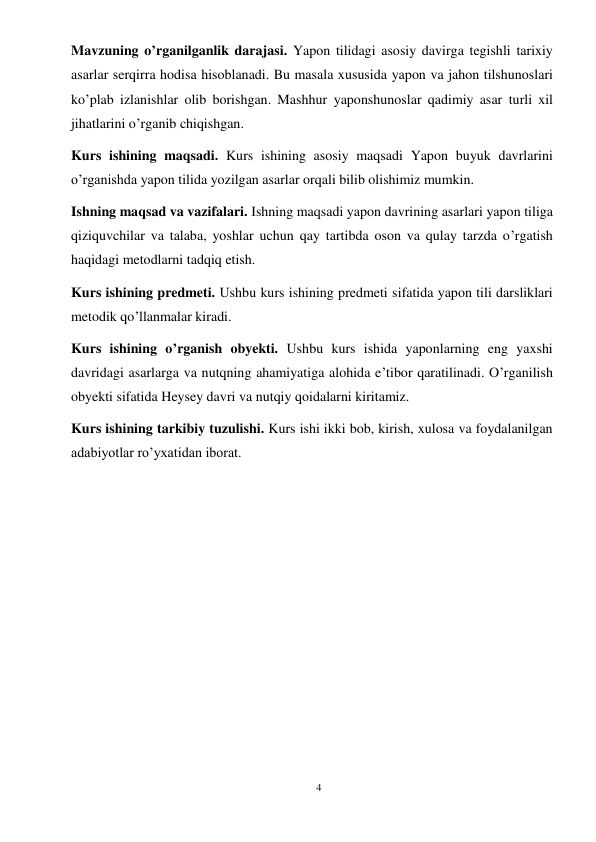 4 
 
Mavzuning o’rganilganlik darajasi. Yapon tilidagi asosiy davirga tegishli tarixiy 
asarlar serqirra hodisa hisoblanadi. Bu masala xususida yapon va jahon tilshunoslari 
ko’plab izlanishlar olib borishgan. Mashhur yaponshunoslar qadimiy asar turli xil 
jihatlarini o’rganib chiqishgan.  
Kurs ishining maqsadi. Kurs ishining asosiy maqsadi Yapon buyuk davrlarini 
o’rganishda yapon tilida yozilgan asarlar orqali bilib olishimiz mumkin. 
Ishning maqsad va vazifalari. Ishning maqsadi yapon davrining asarlari yapon tiliga 
qiziquvchilar va talaba, yoshlar uchun qay tartibda oson va qulay tarzda o’rgatish 
haqidagi metodlarni tadqiq etish. 
Kurs ishining predmeti. Ushbu kurs ishining predmeti sifatida yapon tili darsliklari 
metodik qo’llanmalar kiradi. 
Kurs ishining o’rganish obyekti. Ushbu kurs ishida yaponlarning eng yaxshi 
davridagi asarlarga va nutqning ahamiyatiga alohida e’tibor qaratilinadi. O’rganilish 
obyekti sifatida Heysey davri va nutqiy qoidalarni kiritamiz. 
Kurs ishining tarkibiy tuzulishi. Kurs ishi ikki bob, kirish, xulosa va foydalanilgan 
adabiyotlar ro’yxatidan iborat. 
 
 
 
 
 
 
 
 
 
