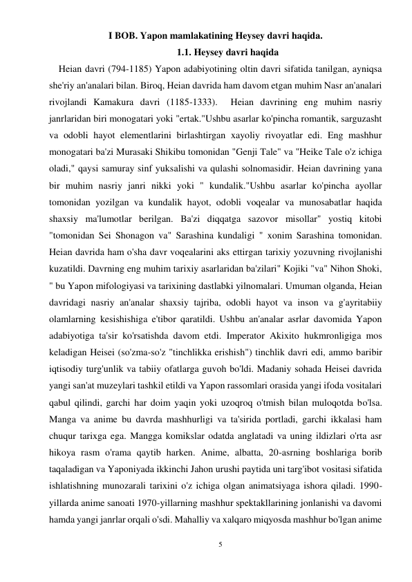 5 
 
I BOB. Yapon mamlakatining Heysey davri haqida. 
1.1. Heysey davri haqida 
    Heian davri (794-1185) Yapon adabiyotining oltin davri sifatida tanilgan, ayniqsa 
she'riy an'analari bilan. Biroq, Heian davrida ham davom etgan muhim Nasr an'analari 
rivojlandi Kamakura davri (1185-1333).  Heian davrining eng muhim nasriy 
janrlaridan biri monogatari yoki "ertak."Ushbu asarlar ko'pincha romantik, sarguzasht 
va odobli hayot elementlarini birlashtirgan xayoliy rivoyatlar edi. Eng mashhur 
monogatari ba'zi Murasaki Shikibu tomonidan "Genji Tale" va "Heike Tale o'z ichiga 
oladi," qaysi samuray sinf yuksalishi va qulashi solnomasidir. Heian davrining yana 
bir muhim nasriy janri nikki yoki " kundalik."Ushbu asarlar ko'pincha ayollar 
tomonidan yozilgan va kundalik hayot, odobli voqealar va munosabatlar haqida 
shaxsiy ma'lumotlar berilgan. Ba'zi diqqatga sazovor misollar" yostiq kitobi 
"tomonidan Sei Shonagon va" Sarashina kundaligi " xonim Sarashina tomonidan. 
Heian davrida ham o'sha davr voqealarini aks ettirgan tarixiy yozuvning rivojlanishi 
kuzatildi. Davrning eng muhim tarixiy asarlaridan ba'zilari" Kojiki "va" Nihon Shoki, 
" bu Yapon mifologiyasi va tarixining dastlabki yilnomalari. Umuman olganda, Heian 
davridagi nasriy an'analar shaxsiy tajriba, odobli hayot va inson va g'ayritabiiy 
olamlarning kesishishiga e'tibor qaratildi. Ushbu an'analar asrlar davomida Yapon 
adabiyotiga ta'sir ko'rsatishda davom etdi. Imperator Akixito hukmronligiga mos 
keladigan Heisei (so'zma-so'z "tinchlikka erishish") tinchlik davri edi, ammo baribir 
iqtisodiy turg'unlik va tabiiy ofatlarga guvoh bo'ldi. Madaniy sohada Heisei davrida 
yangi san'at muzeylari tashkil etildi va Yapon rassomlari orasida yangi ifoda vositalari 
qabul qilindi, garchi har doim yaqin yoki uzoqroq o'tmish bilan muloqotda bo'lsa. 
Manga va anime bu davrda mashhurligi va ta'sirida portladi, garchi ikkalasi ham 
chuqur tarixga ega. Mangga komikslar odatda anglatadi va uning ildizlari o'rta asr 
hikoya rasm o'rama qaytib harken. Anime, albatta, 20-asrning boshlariga borib 
taqaladigan va Yaponiyada ikkinchi Jahon urushi paytida uni targ'ibot vositasi sifatida 
ishlatishning munozarali tarixini o'z ichiga olgan animatsiyaga ishora qiladi. 1990-
yillarda anime sanoati 1970-yillarning mashhur spektakllarining jonlanishi va davomi 
hamda yangi janrlar orqali o'sdi. Mahalliy va xalqaro miqyosda mashhur bo'lgan anime 
