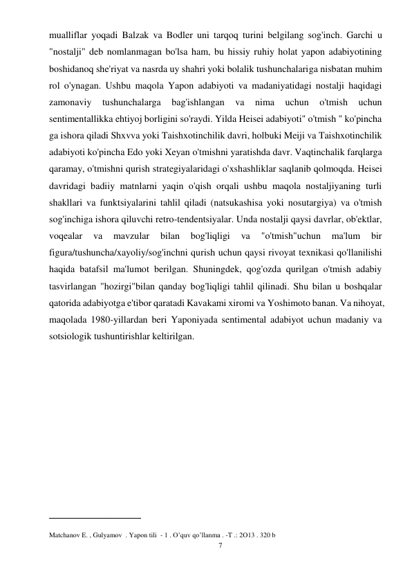 7 
 
mualliflar yoqadi Balzak va Bodler uni tarqoq turini belgilang sog'inch. Garchi u 
"nostalji" deb nomlanmagan bo'lsa ham, bu hissiy ruhiy holat yapon adabiyotining 
boshidanoq she'riyat va nasrda uy shahri yoki bolalik tushunchalariga nisbatan muhim 
rol o'ynagan. Ushbu maqola Yapon adabiyoti va madaniyatidagi nostalji haqidagi 
zamonaviy 
tushunchalarga 
bag'ishlangan 
va 
nima 
uchun 
o'tmish 
uchun 
sentimentallikka ehtiyoj borligini so'raydi. Yilda Heisei adabiyoti" o'tmish " ko'pincha 
ga ishora qiladi Shxvva yoki Taishxotinchilik davri, holbuki Meiji va Taishxotinchilik 
adabiyoti ko'pincha Edo yoki Xeyan o'tmishni yaratishda davr. Vaqtinchalik farqlarga 
qaramay, o'tmishni qurish strategiyalaridagi o'xshashliklar saqlanib qolmoqda. Heisei 
davridagi badiiy matnlarni yaqin o'qish orqali ushbu maqola nostaljiyaning turli 
shakllari va funktsiyalarini tahlil qiladi (natsukashisa yoki nosutargiya) va o'tmish 
sog'inchiga ishora qiluvchi retro-tendentsiyalar. Unda nostalji qaysi davrlar, ob'ektlar, 
voqealar 
va 
mavzular 
bilan 
bog'liqligi 
va 
"o'tmish"uchun 
ma'lum 
bir 
figura/tushuncha/xayoliy/sog'inchni qurish uchun qaysi rivoyat texnikasi qo'llanilishi 
haqida batafsil ma'lumot berilgan. Shuningdek, qog'ozda qurilgan o'tmish adabiy 
tasvirlangan "hozirgi"bilan qanday bog'liqligi tahlil qilinadi. Shu bilan u boshqalar 
qatorida adabiyotga e'tibor qaratadi Kavakami xiromi va Yoshimoto banan. Va nihoyat, 
maqolada 1980-yillardan beri Yaponiyada sentimental adabiyot uchun madaniy va 
sotsiologik tushuntirishlar keltirilgan. 
 
 
 
 
 
 
 
___________________ 
Matchanov E. , Gulyamov  . Yapon tili  - 1 . O’quv qo’llanma . -T .: 2O13 . 320 b 
