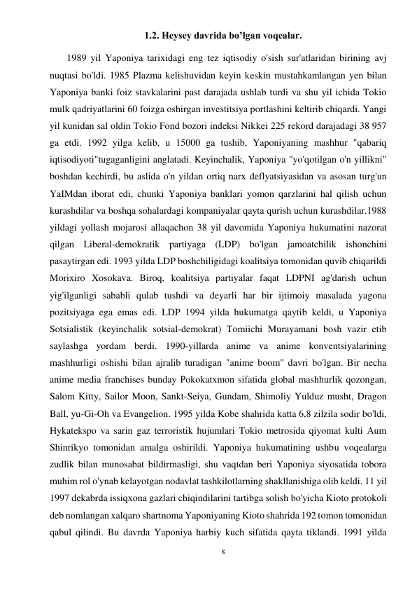 8 
 
1.2. Heysey davrida bo’lgan voqealar. 
       1989 yil Yaponiya tarixidagi eng tez iqtisodiy o'sish sur'atlaridan birining avj 
nuqtasi bo'ldi. 1985 Plazma kelishuvidan keyin keskin mustahkamlangan yen bilan 
Yaponiya banki foiz stavkalarini past darajada ushlab turdi va shu yil ichida Tokio 
mulk qadriyatlarini 60 foizga oshirgan investitsiya portlashini keltirib chiqardi. Yangi 
yil kunidan sal oldin Tokio Fond bozori indeksi Nikkei 225 rekord darajadagi 38 957 
ga etdi. 1992 yilga kelib, u 15000 ga tushib, Yaponiyaning mashhur "qabariq 
iqtisodiyoti"tugaganligini anglatadi. Keyinchalik, Yaponiya "yo'qotilgan o'n yillikni" 
boshdan kechirdi, bu aslida o'n yildan ortiq narx deflyatsiyasidan va asosan turg'un 
YaIMdan iborat edi, chunki Yaponiya banklari yomon qarzlarini hal qilish uchun 
kurashdilar va boshqa sohalardagi kompaniyalar qayta qurish uchun kurashdilar.1988 
yildagi yollash mojarosi allaqachon 38 yil davomida Yaponiya hukumatini nazorat 
qilgan Liberal-demokratik partiyaga (LDP) bo'lgan jamoatchilik ishonchini 
pasaytirgan edi. 1993 yilda LDP boshchiligidagi koalitsiya tomonidan quvib chiqarildi 
Morixiro Xosokava. Biroq, koalitsiya partiyalar faqat LDPNI ag'darish uchun 
yig'ilganligi sababli qulab tushdi va deyarli har bir ijtimoiy masalada yagona 
pozitsiyaga ega emas edi. LDP 1994 yilda hukumatga qaytib keldi, u Yaponiya 
Sotsialistik (keyinchalik sotsial-demokrat) Tomiichi Murayamani bosh vazir etib 
saylashga yordam berdi. 1990-yillarda anime va anime konventsiyalarining 
mashhurligi oshishi bilan ajralib turadigan "anime boom" davri bo'lgan. Bir necha 
anime media franchises bunday Pokokatxmon sifatida global mashhurlik qozongan, 
Salom Kitty, Sailor Moon, Sankt-Seiya, Gundam, Shimoliy Yulduz musht, Dragon 
Ball, yu-Gi-Oh va Evangelion. 1995 yilda Kobe shahrida katta 6,8 zilzila sodir bo'ldi, 
Hykatekspo va sarin gaz terroristik hujumlari Tokio metrosida qiyomat kulti Aum 
Shinrikyo tomonidan amalga oshirildi. Yaponiya hukumatining ushbu voqealarga 
zudlik bilan munosabat bildirmasligi, shu vaqtdan beri Yaponiya siyosatida tobora 
muhim rol o'ynab kelayotgan nodavlat tashkilotlarning shakllanishiga olib keldi. 11 yil 
1997 dekabrda issiqxona gazlari chiqindilarini tartibga solish bo'yicha Kioto protokoli 
deb nomlangan xalqaro shartnoma Yaponiyaning Kioto shahrida 192 tomon tomonidan 
qabul qilindi. Bu davrda Yaponiya harbiy kuch sifatida qayta tiklandi. 1991 yilda 
