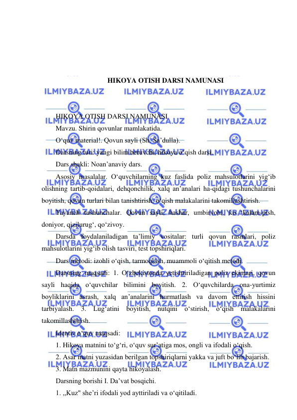  
 
 
 
 
 
HIKOYA OTISH DARSI NAMUNASI 
 
 
HIKOYA OTISH DARSI NAMUNASI 
Mavzu. Shirin qovunlar mamlakatida. 
O‘quv material!. Qovun sayli (Sh. Sa’dulla). 
Darsning turi: yangi bilim beruvchi, hikoya o‘qish darsi. 
Dars shakli: Noan’anaviy dars. 
Asosiy masalalar. O‘quvchilarning kuz faslida poliz mahsulotlarini yig‘ib 
olishning tartib-qoidalari, dehqonchilik, xalq an’analari ha-qidagi tushunchalarini 
boyitish, qovun turlari bilan tanishtirish, o‘qish malakalarini takomillashtirish. 
Tayanch tushunchalar. Qovun sayli, hashar, umbirvohi, ko ‘kalam-pish, 
doniyor, qizilurug‘, qo‘zivoy. 
Darsda foydalaniladigan ta’limiy vositalar: turli qovun rasmlari, poliz 
mahsulotlarini yig‘ib olish tasviri, test topshiriqlari. 
Dars metodi: izohli o‘qish, tarmoqlash, muammoli o‘qitish metodi. 
Darsning maqsadi: 1. O‘zbekistonda yetishtiriladigan poliz ekinlari, qovun 
sayli haqida o‘quvchilar bilimini boyitish. 2. O‘quvchilarda ona-yurtimiz 
boyliklarini asrash, xalq an’analarini hurmatlash va davom ettirish hissini 
tarbiyalash. 3. Lug‘atini boyitish, nutqini o‘stirish, o‘qish malakalarini 
takomillashtirish. 
Identiv o‘quv maqsadi: 
1. Hikoya matnini to‘g‘ri, o‘quv sur’atiga mos, ongli va ifodali o‘qish. 
2. Asar matni yuzasidan berilgan topshiriqlarni yakka va juft bo‘lib bajarish. 
3. Matn mazmunini qayta hikoyalash. 
Darsning borishi I. Da’vat bosqichi. 
1. ,,Kuz" she’ri ifodali yod ayttiriladi va o‘qitiladi. 
