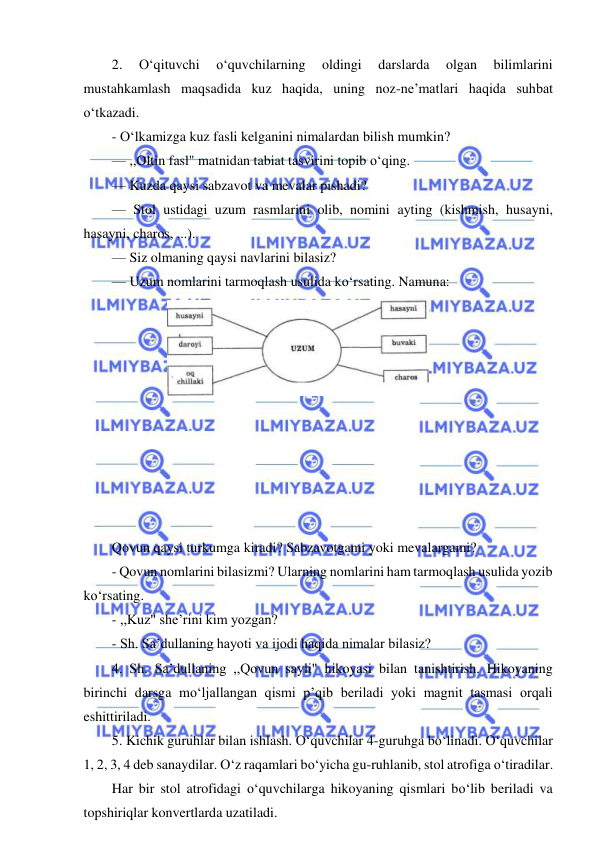  
 
2. 
O‘qituvchi 
o‘quvchilarning 
oldingi 
darslarda 
olgan 
bilimlarini 
mustahkamlash maqsadida kuz haqida, uning noz-ne’matlari haqida suhbat 
o‘tkazadi. 
- O‘lkamizga kuz fasli kelganini nimalardan bilish mumkin? 
— ,,Oltin fasl" matnidan tabiat tasvirini topib o‘qing. 
— Kuzda qaysi sabzavot va mevalar pishadi? 
— Stol ustidagi uzum rasmlarini olib, nomini ayting (kishmish, husayni, 
hasayni, charos, ...). 
— Siz olmaning qaysi navlarini bilasiz? 
— Uzum nomlarini tarmoqlash usulida ko‘rsating. Namuna: 
 
 
 
 
 
 
 
 
 
 
Qovun qaysi turkumga kiradi? Sabzavotgami yoki mevalargami? 
- Qovun nomlarini bilasizmi? Ularning nomlarini ham tarmoqlash usulida yozib 
ko‘rsating. 
- ,,Kuz" she’rini kim yozgan? 
- Sh. Sa’dullaning hayoti va ijodi haqida nimalar bilasiz? 
4. Sh. Sa’dullaning ,,Qovun sayli" hikoyasi bilan tanishtirish. Hikoyaning 
birinchi darsga mo‘ljallangan qismi p’qib beriladi yoki magnit tasmasi orqali 
eshittiriladi. 
5. Kichik guruhlar bilan ishlash. O‘quvchilar 4-guruhga bo‘linadi. O‘quvchilar 
1, 2, 3, 4 deb sanaydilar. O‘z raqamlari bo‘yicha gu-ruhlanib, stol atrofiga o‘tiradilar. 
Har bir stol atrofidagi o‘quvchilarga hikoyaning qismlari bo‘lib beriladi va 
topshiriqlar konvertlarda uzatiladi. 
