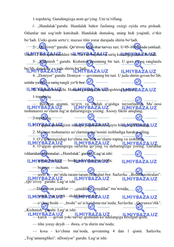  
 
1-topshiriq. Guruhingizga nom qo‘ying. Uni ta’riflang. 
/- ,,Handalak"guruhi. Handalak bahor faslining oxirgi oyida erta pishadi. 
Odamlar uni sog‘inib kutishadi. Handalak dumaloq, uning hidi yoqimli, o‘tkir 
bo‘ladi. Ustki qismi serto‘r, mazasi tilni yorar darajada shirin bo‘ladi. 
2- „Qo‘zivoy" guruhi. Qo‘zivoy tezpishar tarvuz turi. U 95-100 kunda yetiladi. 
Unda 12 foiz qand moddasi bor. Tarvuz buyrak va sariq kasalligiga davo bo‘ladi. 
3- „Kishmish " guruhi. Kishmish uzumning bir turi. U qora va oq ranglarda 
bo‘lib, danaksiz va juda shirin bo‘ladi. 
4. ,,Doniyor" guruhi. Doniyor — qovimning bir turi. U juda shirin qovun bo‘lib, 
ustida yashil va sariq rangli yo‘li bor. 
II. Anglash bosqichi. Hamma guruhga bir xil topshiriq beriladi: 
1-topshiriq. 
— Berilgan qismni, to‘g‘ri va ifodali o‘qishga tayyorlaning. Ma’-nosi 
tushunarsiz so‘zlarni lug‘at daftaringizga yozing. Asosiy fikrni aniqlang. 
2-topshiriq. 
1. O‘qigan qismingizni matnga yaqinlashtirib qayta hikoya qilib bering. 
2. Ma’nosi tushunarsiz so‘zlarning ma’nosini izohlashga harakat qiling. 
3. O‘z qismingizdagi ko‘chma ma’noli so‘zlarni toping va izohlang. 
4. O‘qigan qismingizga sarlavha qo‘ying va daftaringizga yozing. Guruhlar 
ishlaridan namunalar: ,,Handalak" guruhi. Lug‘at ishi: 
— qovun boshiga — boshiga ko‘chma ma’noda; 
— bejirim — ixcham; 
— serto‘r — po‘stida taram-taram chiziqlari bor. Sarlavha: ,,Bolalik xotiralari". 
,,Qo‘zivoy" guruhi. Lug‘at ishi: 
—Dasturxon yozdilar — ,,yozdilar" ,,yoydilar" ma’nosida; 
— yozdi - xat yozdi - shakldosh so‘zlar; 
— o‘choq boshi — ,,boshi" so‘zi ko‘chma ma’noda; Savlavha: ,,Qovunxo‘rlik". 
,,Kishmish" guruhi. Lug‘at ishi: 
— karch — qovun yoki tarvuz qismidan ko‘ndalangiga kesilgan qism; 
— tilni yoray deydi — ibora, o‘ta shirin ma’noda; 
— kosa - ko‘chma ma’noda, qovunning 4 dan 1 qismi. Sarlavha. 
,,Tog‘amningfikri". nDoniyor" guruhi. Lug‘at ishi: 
