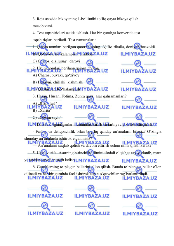  
 
3. Reja asosida hikoyaning 1-bo‘limihi to‘liq qayta hikoya qilish 
musobaqasi. 
4. Test topshiriqlari ustida ishlash. Har bir guruhga konvertda test 
topshiriqlari beriladi. Test namunalari: 
1. Qovun nomlari berilgan qatorni toping. A) Bo‘rikalla, doniyor, bosvoldi 
B) Qo‘zivoy, ko‘kalampish, umrboqi 
C) Charos, qizilurug‘, daroyi 
2. Uzum nomlari berilgan qaiorni toping. 
A) Charos, buvaki, qo‘zivoy 
B) Hasayni, chillaki, kishmishi 
C) Qizilurug‘, Ko‘kalampish 
3. Hasan, Husan, Fotima, Zuhra qaysi asar qahramanlari? 
A) ,,01tin fasl" 
B) ,,Xarita" 
C) ,,Qovun sayli" 
4. Darsda o‘rganilganlarni umumlashtirish va tarbiyaviy xulosa chiqarish. 
- Fasllar va dehqonchilik bilan bog‘liq qanday an’analarni bilasiz? O‘zingiz 
shunday an’analarda ishtirok etganmisiz? 
— An’analarni saqlab qolish va davom ettirish uchun nima qilish kerak? 
5. Uyga vazifa. Asarning birinchi bo‘limini ifodali o‘qishga tay-yorlanib, matn 
yuzasidan savollar tuzib kelish. 
6. Guruhlarning to‘plagan ballarini e’lon qilish. Bunda to‘plangan ballar e’lon 
qilinadi va har bir guruhda faol ishtirok etgan o‘quvchilar rag‘batlantiriladi. 
 
