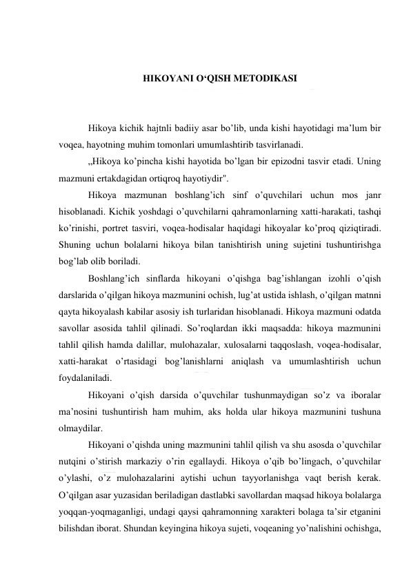  
 
 
HIKOYANI O‘QISH METODIKASI 
 
 
Hikoya kichik hajtnli badiiy asar bo’lib, unda kishi hayotidagi ma’lum bir 
voqea, hayotning muhim tomonlari umumlashtirib tasvirlanadi. 
„Hikoya ko’pincha kishi hayotida bo’lgan bir epizodni tasvir etadi. Uning 
mazmuni ertakdagidan ortiqroq hayotiydir". 
Hikoya mazmunan boshlang’ich sinf o’quvchilari uchun mos janr 
hisoblanadi. Kichik yoshdagi o’quvchilarni qahramonlarning xatti-harakati, tashqi 
ko’rinishi, portret tasviri, voqea-hodisalar haqidagi hikoyalar ko’proq qiziqtiradi. 
Shuning uchun bolalarni hikoya bilan tanishtirish uning sujetini tushuntirishga 
bog’lab olib boriladi. 
Boshlang’ich sinflarda hikoyani o’qishga bag’ishlangan izohli o’qish 
darslarida o’qilgan hikoya mazmunini ochish, lug’at ustida ishlash, o’qilgan matnni 
qayta hikoyalash kabilar asosiy ish turlaridan hisoblanadi. Hikoya mazmuni odatda 
savollar asosida tahlil qilinadi. So’roqlardan ikki maqsadda: hikoya mazmunini 
tahlil qilish hamda dalillar, mulohazalar, xulosalarni taqqoslash, voqea-hodisalar, 
xatti-harakat o’rtasidagi bog’lanishlarni aniqlash va umumlashtirish uchun 
foydalaniladi. 
Hikoyani o’qish darsida o’quvchilar tushunmaydigan so’z va iboralar 
ma’nosini tushuntirish ham muhim, aks holda ular hikoya mazmunini tushuna 
olmaydilar. 
Hikoyani o’qishda uning mazmunini tahlil qilish va shu asosda o’quvchilar 
nutqini o’stirish markaziy o’rin egallaydi. Hikoya o’qib bo’lingach, o’quvchilar 
o’ylashi, o’z mulohazalarini aytishi uchun tayyorlanishga vaqt berish kerak. 
O’qilgan asar yuzasidan beriladigan dastlabki savollardan maqsad hikoya bolalarga 
yoqqan-yoqmaganligi, undagi qaysi qahramonning xarakteri bolaga ta’sir etganini 
bilishdan iborat. Shundan keyingina hikoya sujeti, voqeaning yo’nalishini ochishga, 
