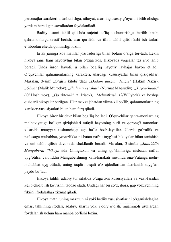  
personajlar xarakterini tushunishga, nihoyat, asarning asosiy g’oyasini bilib olishga 
yordam beradigan savollardan foydalaniladi. 
Badiiy asarni tahlil qilishda sujetni to’liq tushuntirishga berilib ketib, 
qahramonlarga tavsif berish, asar qurilishi va tilini tahlil qilish kabi ish turlari 
e’tibordan chetda qolmasligi lozim. 
Ertak janriga xos matnlar jozibadorligi bilan bolani o’ziga tor-tadi. Lekin 
hikoya janri ham hayotiyligi bilan o’ziga xos. Hikoyada voqealar tez rivojlanib 
boradi. Unda inson hayoti, u bilan bog’liq hayotiy lavhajar bayon etiladi. 
O’quvchilar qahramonlarning xarakteri, ulardagi xususiyatlar bilan qiziqadilar. 
Masalan, 3-sinf ,,O’qish kitobi’’dagi ,,Dadam qurgan dengiz" (Hakim Nazir), 
,,Olma" (Malik Murodov), ,,Ilmli mingyashar" (Nurmat Maqsudiy), ,,Xazonchinak" 
(O’.Hoshimov), ,,Qo’shterak" (\. Irisov), ,,Mehnatkash <?/V(Oybek) va boshqa 
qiziqarli hikoyalar berilgan. Ular mavzu jihatdan xilma-xil bo’lib, qahramonlarining 
xarakter-xususiyatlari bilan ham farq qiladi. 
Hikoya biror bir davr bilan bog’liq bo’ladi. O’quvchilar qahra-monlarning 
ma’naviyatiga bo’lgan qiziqishlari tufayli hayotning nurli va qorong’i tomonlari 
xususida muayyan tushunchaga ega bo’la bosh-laydilar. Ularda go’zallik va 
nafosatga muhabbat, yovuzlikka nisbatan nafrat tuyg’usi hikoyalar bilan tanishish 
va uni tahlil qilish davomida shakllanib boradi. Masalan, 3-sinfda ,,Jaloliddin 
Manguberdi "hikoya-sida Chingizxon va uning qo’shinlariga nisbatan nafrat 
uyg’otilsa, Jaloliddin Manguberdining xatti-harakati misolida ona-Vatanga mehr-
muhabbat uyg’otiladi, uning taqdiri orqali o’z ajdodlaridan faxrlanish tuyg’usi 
paydo bo’ladi. 
Hikoya tahlili adabiy tur sifatida o’ziga xos xususiyatlari va vazi-fasidan 
kelib chiqib ish ko’rishni taqozo etadi. Undagi har bir so’z, ibora, gap yozuvchining 
fikrini ifodalashga xizmat qiladi. 
Hikoya matni uning mazmunini yoki badiiy xususiyatlarini o’rganishdagina 
emas, tahlilning ifodali, adabiy, shartli yoki ijodiy o’qish, muammoli usullardan 
foydalanish uchun ham manba bo’lishi lozim. 
