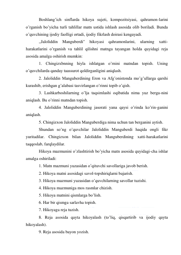  
Boshlang’ich sinflarda hikoya sujeti, kompozitsiyasi, qahramon-larini 
o’rganish bo’yicha turli tahlillar matn ustida ishlash asosida olib boriladi. Bunda 
o’quvchining ijodiy faolligi ortadi, ijodiy fikrlash doirasi kengayadi. 
,,Jaloliddin 
Manguberdi" 
hikoyasi 
qahramonlarini, 
ularning 
xatti-
harakatlarini o’rganish va tahlil qilishni matnga tayangan holda quyidagi reja 
asosida amalga oshirish mumkin: 
1. Chingizxbnning hiyla ishlatgan o’rnini matndan topish. Uning 
o’quvchilarda qanday taassurot qoldirganligini aniqlash. 
2. Jaloliddin Manguberdining Eron va Afg’onistonda mo’g’ullarga qarshi 
kurashib, erishgan g’alabasi tasvirlangan o’rinni topib o’qish. 
3. Lashkarboshilarning o’lja taqsimlashi oqibatida nima yuz berga-nini 
aniqlash. Bu o’rinni matndan topish. 
4. Jaloliddin Manguberdining jasorati yana qaysi o’rinda ko’rin-ganini 
aniqlash. 
5. Chingizxon Jaloliddin Manguberdiga nima uchun tan berganini aytish. 
Shundan so’ng o’quvchilar Jaloliddin Manguberdi haqida ongli fikr 
yuritadilar. Chingizxon bilan Jaloliddin Manguberdining xatti-harakatlarini 
taqqoslab, farqlaydilar. 
Hikoya mazmunini o’zlashtirish bo’yicha matn asosida quyidagi-cha ishlar 
amalga oshiriladi: 
1. Matn mazmuni yuzasidan o’qituvchi savollariga javob berish. 
2. Hikoya matni asosidagi savol-topshiriqlarni bajarish. 
3. Hikoya mazmuni yuzasidan o’quvchilarning savollar tuzishi. 
4. Hikoya mazmuniga mos rasmlar chizish. 
5. Hikoya matnini qismlarga bo’lish. 
6. Har bir qismga sarlavha topish. 
7. Hikoyaga reja tuzish. 
8. Reja asosida qayta hikoyalash (to’liq, qisqartirib va ijodiy qayta 
hikoyalash). 
9. Reja asosida bayon yozish. 
