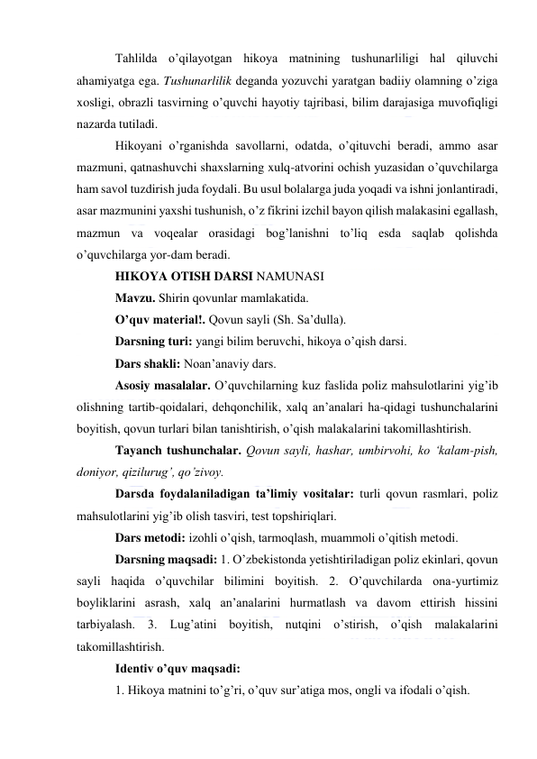  
Tahlilda o’qilayotgan hikoya matnining tushunarliligi hal qiluvchi 
ahamiyatga ega. Tushunarlilik deganda yozuvchi yaratgan badiiy olamning o’ziga 
xosligi, obrazli tasvirning o’quvchi hayotiy tajribasi, bilim darajasiga muvofiqligi 
nazarda tutiladi. 
Hikoyani o’rganishda savollarni, odatda, o’qituvchi beradi, ammo asar 
mazmuni, qatnashuvchi shaxslarning xulq-atvorini ochish yuzasidan o’quvchilarga 
ham savol tuzdirish juda foydali. Bu usul bolalarga juda yoqadi va ishni jonlantiradi, 
asar mazmunini yaxshi tushunish, o’z fikrini izchil bayon qilish malakasini egallash, 
mazmun va voqealar orasidagi bog’lanishni to’liq esda saqlab qolishda 
o’quvchilarga yor-dam beradi. 
HIKOYA OTISH DARSI NAMUNASI 
Mavzu. Shirin qovunlar mamlakatida. 
O’quv material!. Qovun sayli (Sh. Sa’dulla). 
Darsning turi: yangi bilim beruvchi, hikoya o’qish darsi. 
Dars shakli: Noan’anaviy dars. 
Asosiy masalalar. O’quvchilarning kuz faslida poliz mahsulotlarini yig’ib 
olishning tartib-qoidalari, dehqonchilik, xalq an’analari ha-qidagi tushunchalarini 
boyitish, qovun turlari bilan tanishtirish, o’qish malakalarini takomillashtirish. 
Tayanch tushunchalar. Qovun sayli, hashar, umbirvohi, ko ‘kalam-pish, 
doniyor, qizilurug’, qo’zivoy. 
Darsda foydalaniladigan ta’limiy vositalar: turli qovun rasmlari, poliz 
mahsulotlarini yig’ib olish tasviri, test topshiriqlari. 
Dars metodi: izohli o’qish, tarmoqlash, muammoli o’qitish metodi. 
Darsning maqsadi: 1. O’zbekistonda yetishtiriladigan poliz ekinlari, qovun 
sayli haqida o’quvchilar bilimini boyitish. 2. O’quvchilarda ona-yurtimiz 
boyliklarini asrash, xalq an’analarini hurmatlash va davom ettirish hissini 
tarbiyalash. 3. Lug’atini boyitish, nutqini o’stirish, o’qish malakalarini 
takomillashtirish. 
Identiv o’quv maqsadi: 
1. Hikoya matnini to’g’ri, o’quv sur’atiga mos, ongli va ifodali o’qish. 
