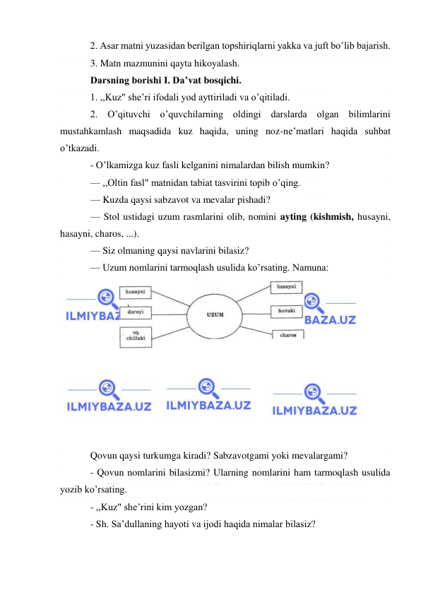  
2. Asar matni yuzasidan berilgan topshiriqlarni yakka va juft bo’lib bajarish. 
3. Matn mazmunini qayta hikoyalash. 
Darsning borishi I. Da’vat bosqichi. 
1. ,,Kuz" she’ri ifodali yod ayttiriladi va o’qitiladi. 
2. O’qituvchi o’quvchilarning oldingi darslarda olgan bilimlarini 
mustahkamlash maqsadida kuz haqida, uning noz-ne’matlari haqida suhbat 
o’tkazadi. 
- O’lkamizga kuz fasli kelganini nimalardan bilish mumkin? 
— ,,Oltin fasl" matnidan tabiat tasvirini topib o’qing. 
— Kuzda qaysi sabzavot va mevalar pishadi? 
— Stol ustidagi uzum rasmlarini olib, nomini ayting (kishmish, husayni, 
hasayni, charos, ...). 
— Siz olmaning qaysi navlarini bilasiz? 
— Uzum nomlarini tarmoqlash usulida ko’rsating. Namuna: 
 
 
 
 
 
 
 
 
 
 
Qovun qaysi turkumga kiradi? Sabzavotgami yoki mevalargami? 
- Qovun nomlarini bilasizmi? Ularning nomlarini ham tarmoqlash usulida 
yozib ko’rsating. 
- ,,Kuz" she’rini kim yozgan? 
- Sh. Sa’dullaning hayoti va ijodi haqida nimalar bilasiz? 
