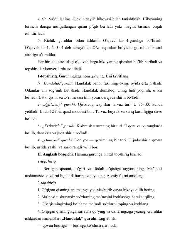  
4. Sh. Sa’dullaning ,,Qovun sayli" hikoyasi bilan tanishtirish. Hikoyaning 
birinchi darsga mo’ljallangan qismi p’qib beriladi yoki magnit tasmasi orqali 
eshittiriladi. 
5. Kichik guruhlar bilan ishlash. O’quvchilar 4-guruhga bo’linadi. 
O’quvchilar 1, 2, 3, 4 deb sanaydilar. O’z raqamlari bo’yicha gu-ruhlanib, stol 
atrofiga o’tiradilar. 
Har bir stol atrofidagi o’quvchilarga hikoyaning qismlari bo’lib beriladi va 
topshiriqlar konvertlarda uzatiladi. 
1-topshiriq. Guruhingizga nom qo’ying. Uni ta’riflang. 
/- ,,Handalak"guruhi. Handalak bahor faslining oxirgi oyida erta pishadi. 
Odamlar uni sog’inib kutishadi. Handalak dumaloq, uning hidi yoqimli, o’tkir 
bo’ladi. Ustki qismi serto’r, mazasi tilni yorar darajada shirin bo’ladi. 
2- „Qo’zivoy" guruhi. Qo’zivoy tezpishar tarvuz turi. U 95-100 kunda 
yetiladi. Unda 12 foiz qand moddasi bor. Tarvuz buyrak va sariq kasalligiga davo 
bo’ladi. 
3- „Kishmish " guruhi. Kishmish uzumning bir turi. U qora va oq ranglarda 
bo’lib, danaksiz va juda shirin bo’ladi. 
4. ,,Doniyor" guruhi. Doniyor — qovimning bir turi. U juda shirin qovun 
bo’lib, ustida yashil va sariq rangli yo’li bor. 
II. Anglash bosqichi. Hamma guruhga bir xil topshiriq beriladi: 
1-topshiriq. 
— Berilgan qismni, to’g’ri va ifodali o’qishga tayyorlaning. Ma’-nosi 
tushunarsiz so’zlarni lug’at daftaringizga yozing. Asosiy fikrni aniqlang. 
2-topshiriq. 
1. O’qigan qismingizni matnga yaqinlashtirib qayta hikoya qilib bering. 
2. Ma’nosi tushunarsiz so’zlarning ma’nosini izohlashga harakat qiling. 
3. O’z qismingizdagi ko’chma ma’noli so’zlarni toping va izohlang. 
4. O’qigan qismingizga sarlavha qo’ying va daftaringizga yozing. Guruhlar 
ishlaridan namunalar: ,,Handalak" guruhi. Lug’at ishi: 
— qovun boshiga — boshiga ko’chma ma’noda; 
