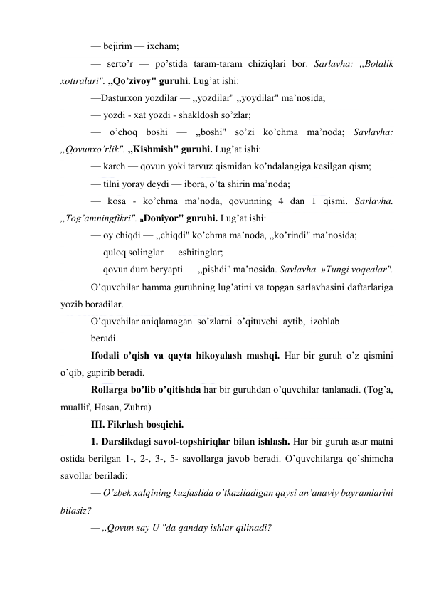  
— bejirim — ixcham; 
— serto’r — po’stida taram-taram chiziqlari bor. Sarlavha: ,,Bolalik 
xotiralari". ,,Qo’zivoy" guruhi. Lug’at ishi: 
—Dasturxon yozdilar — ,,yozdilar" ,,yoydilar" ma’nosida; 
— yozdi - xat yozdi - shakldosh so’zlar; 
— o’choq boshi — ,,boshi" so’zi ko’chma ma’noda; Savlavha: 
,,Qovunxo’rlik". ,,Kishmish" guruhi. Lug’at ishi: 
— karch — qovun yoki tarvuz qismidan ko’ndalangiga kesilgan qism; 
— tilni yoray deydi — ibora, o’ta shirin ma’noda; 
— kosa - ko’chma ma’noda, qovunning 4 dan 1 qismi. Sarlavha. 
,,Tog’amningfikri". nDoniyor" guruhi. Lug’at ishi: 
— oy chiqdi — ,,chiqdi" ko’chma ma’noda, ,,ko’rindi" ma’nosida; 
— quloq solinglar — eshitinglar; 
— qovun dum beryapti — ,,pishdi" ma’nosida. Savlavha. »Tungi voqealar". 
O’quvchilar hamma guruhning lug’atini va topgan sarlavhasini daftarlariga 
yozib boradilar. 
O’quvchilar aniqlamagan  so’zlarni  o’qituvchi  aytib,  izohlab 
beradi. 
Ifodali o’qish va qayta hikoyalash mashqi. Har bir guruh o’z qismini 
o’qib, gapirib beradi. 
Rollarga bo’lib o’qitishda har bir guruhdan o’quvchilar tanlanadi. (Tog’a, 
muallif, Hasan, Zuhra) 
III. Fikrlash bosqichi. 
1. Darslikdagi savol-topshiriqlar bilan ishlash. Har bir guruh asar matni 
ostida berilgan 1-, 2-, 3-, 5- savollarga javob beradi. O’quvchilarga qo’shimcha 
savollar beriladi: 
— O’zbek xalqining kuzfaslida o’tkaziladigan qaysi an’anaviy bayramlarini 
bilasiz? 
— ,,Qovun say U "da qanday ishlar qilinadi? 
