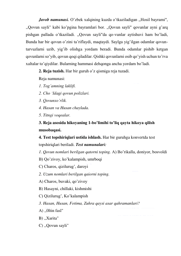  
Javob namunasi. O’zbek xalqining kuzda o’tkaziladigan ,,Hosil bayrami", 
,,Qovun sayli" kabi ko’pgina bayramlari bor. ,,Qovun sayli" qovunlar ayni g’arq 
pishgan pallada o’tkaziladi. ,,Qovun sayli"da qo-vunlar aytishuvi ham bo’ladi, 
Bunda har bir qovun o’zini ta’riflaydi, maqtaydi. Saylga yig’ilgan odamlar qovun-
tarvuzlarni uzib, yig’ib olishga yordam beradi. Bunda odamlar pishib ketgan 
qovunlarni so’yib, qovun qoqi qiladilar. Qishki qovunlarni osib qo’yish uchun to’rva 
xaltalar to’qiydilar. Bularning hammasi dehqonga ancha yordam bo’ladi. 
2. Reja tuzish. Har bir guruh o’z qismiga reja tuzadi. 
Reja namunasi: 
1. Tog’amning laklifi. 
2. Cho ‘Idagi qovun polizlari. 
3. Qovunxo’rlik. 
4. Hasan va Husan chaylada. 
5. Titngi voqealar. 
3. Reja asosida hikoyaning 1-bo’limihi to’liq qayta hikoya qilish 
musobaqasi. 
4. Test topshiriqlari ustida ishlash. Har bir guruhga konvertda test 
topshiriqlari beriladi. Test namunalari: 
1. Qovun nomlari berilgan qatorni toping. A) Bo’rikalla, doniyor, bosvoldi 
B) Qo’zivoy, ko’kalampish, umrboqi 
C) Charos, qizilurug’, daroyi 
2. Uzum nomlari berilgan qaiorni toping. 
A) Charos, buvaki, qo’zivoy 
B) Hasayni, chillaki, kishmishi 
C) Qizilurug’, Ko’kalampish 
3. Hasan, Husan, Fotima, Zuhra qaysi asar qahramanlari? 
A) ,,0ltin fasl" 
B) ,,Xarita" 
C) ,,Qovun sayli" 
