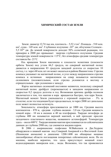  
 
ХИМИЧЕСКИЙ СОСТАВ ЗЕМЛИ 
 
 
 
 Земля: диаметр 12,74 тыс.км, плотность - 5,52 г/см3. Площадь - 510 млн. 
км2, суша - 149 млн. км2. Глубинное излучение -1021 дж; облучение Солнцем - 
5,5·1024 дж. До земной поверхности доходит 50% солнечной радиации, что 
примерно в 2000 раз превышает  энергию глубинного излучения. Средняя 
температура земной поверхности +15°С; без атмосферы средняя температура 
составила бы -21°С.  
Ось вращения Земли наклонена к плоскости эклиптики (плоскости 
орбиты Земли) под углом 66,5 градуса, но северный магнитный полюс 
движется в направлении 83 градусов западной долготы со скоростью 10 
см/год, т.е. через 60 млн.лет он может оказаться в районе Вашингтона. Стрелка 
компаса указывает на магнитный полюс, и угол между направлением стрелки 
компаса и истинным  направлением на север называется магнитным 
склонением (положительным, если стрелка уклоняется к востоку и 
отрицательным - при уклонении к западу). 
 Карты магнитных склонений постоянно меняются, поскольку северный 
магнитный полюс дрейфует (перемещается) в западном направлении со 
скоростью 0,2 градуса долготы в год. Возможная причина дрейфа полюсов 
заключается в том, что мантия и кора  вращаются быстрее, чем ядро Земли. 
Магнитный момент Земли уменьшается с огромной скоростью -  5% за 
столетие; если эта тенденция будет продолжаться, то через 2000 лет дипольное 
поле может полностью исчезнуть. 
Зональность: атмосфера прослеживается до 1000 км. Средняя высота 
континентов – 870 м,  средняя  глубина океанов - 3,8 км. Средняя мощность 
земной коры - 10 км в океанах и 40 на платформах. Твердая литосфера до 
глубины 400 км называется верхней мантией, в ней проходят прослои 
загадочного пластичного вещества, названного астеносферой. Температура 
здесь – около 600°С. Твердая нижняя мантия прослеживается по сейсмическим 
данным до глубины 2900 км, где сменяется жидким ядром. 
 В 2006 г американские геофизики М.Вайсешен и Дж.Лоуренс 
обнаружили в нижней мантии  под Северной Америкой и в Восточной Азии 
(Пекинская аномалия) в диапазоне 1200-1400 км обширные мощные 
линзообразные области поглощения поперечных сейсмических волн. По их 
мнению, наиболее вероятно, что здесь присутствует мощный пласт 
водосодержащих минералов или… воды. Возможно, что так проявляются 
