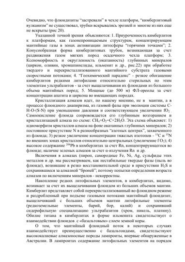 Очевидно, что флюидизиты “застревали” в чехле платформ, “кимберлитовый 
вулканизм” не существовал, трубки вскрывались эрозией и  многие из них еще 
не вскрыты (рис 20). 
Указанной  точкой зрения  объясняются: 1. Приуроченность кимберлитов 
к платформам, как газонепроницаемым структурам, концентрирующим 
мантийные газы в зонах активизации литосферы “горячими точками”; 2. 
Конусообразная форма кимберлитовых трубок, возникающая за счет 
раздвижения 
газом 
мягких 
пород 
осадочного 
чехла 
платформ; 
3. 
Ксеноморфность и округленность (окатанность) глубинных минералов 
(циркон, оливин, хромшпинелиды, ильменит и др., рис.22) при обработке 
твердого и перекристаллизованного мантийного субстрата газовыми 
скоростными потоками; 4. “Геохимический парадокс” - резкое обогащение 
кимберлитов редкими литофилами относительно стерильных по этим 
элементам ультрабазитов - за счет выщелачивания их флюидами из большого 
объема мантийных пород; 5. Мощные (до 500 м) ФЛ-ореолы за счет 
концентрации апатита и циркона во вмещающих породах. 
Кристаллизация алмазов идет, по нашему мнению, не в  мантии, а в 
процессе флюидного диапиризма, из газовой фазы при эволюции системы С-
Н-О-(S-N) при уменьшении давления и соответствующем увеличении fО2 . 
Самоокисление флюида сопровождается его глубинным возгоранием и  
кристаллизацией алмаза по схеме: СН4+О2=С+2Н2О. Эта схема объясняет: 1) 
идиоморфизм кристаллов алмаза на фоне окатанных глубинных минералов; 2) 
постоянное присутствие N в разнообразных “азотных центрах”, захваченного 
из флюида; 3) резкое увеличение концентрации тяжелых изотопов - 13С и 15N 
во внешних зонах кристаллов относительно центральных (увеличение f О2); 4) 
высокое содержание 206Рb в кимберлитах за счет Rn, концентрирующегося во 
флюиде; наличие зеленых алмазов за счет α-излучения Rn  и др.  
Включения в алмазах (пироп, самородные Fe, Ni, Ag, сульфиды этих 
металлов и др. мы рассматриваем, как нестабильные твердые фазы (пыль во 
флюиде), возникшие в резко восстановительной среде в присутствии Н2S и 
сохранившиеся за алмазной “броней”; поэтому попытки определения возраста 
алмазов по включениям минералов - некорректны. 
Накопление редких литофильных элементов, в кимберлитах, видимо, 
возникает за счет их выщелачивания флюидом из больших объемов мантии. 
Кимберлит представляет собой перекристаллизованный во флюидном режиме 
и раздробленный при подъеме газовыми потоками мантийный флюидизит, 
выщелочивший с больших объемов мантии литофильные элементы 
(редкоземельные 
элементы, 
барий, 
бор, 
калий) 
и 
сохранивший 
сидерофильную специализацию ультрабазитов (xром, никель, платину). 
Обилие титана в кимберлитах в форме ильменита свидетельствует о 
взаимодействии флюидов  с «базальтовым» слоем земной коры.  
О том, что мантийный флюидный поток в некоторых случаях 
взаимодействует преимущественно с базальтоидами, свидетельствуют 
высококалиевые алмазоносные породы лампроиты, впервые обнаруженные в 
Австралии. В лампроитах содержание литофильных элементов на порядок 
