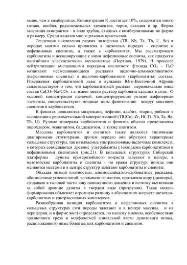 выше, чем в кимберлитах. Концентрация К достигает 10%, содержится много 
титана, ниобия, редкоземельных элементов, тория, скандия и др. Форма 
залегания лампроитов – в виде трубок, сходных с кимберлитовыми по форме 
и размеру. Среди алмазов много розовых кристаллов. 
Тенденция накопления редких литофилов (ТR, Nb, Ta, Th, U, Sc) в 
породах мантии сильно проявлена в щелочных породах - сиенитах и 
нефелиновых сиенитах, а также в карбонатитах. Мы рассматриваем  
карбонатиты и ассоциирующие с ними нефелиновые сиениты, как продукты 
мантийного углекислотного метасоматоза (Портнов, 1979). В процессе 
нейтрализации вмещающими породами кислотного флюида СО2 – Н2О  
возникают 
несмешивающиеся 
расплавы 
щелочно-алюмосиликатного 
(нефелиновые сиениты) и щелочно-карбонатного (карбонатиты) состава. 
Извержения карбонатитовой лавы в вулканах Юго-Восточной Африки 
свидетельствуют о том, что карбонатитовый расплав  первоначально имел 
состав СаСО3·Na2CO3, т.е. имеет место раствор карбоната кальция в соде.  О 
высокой концентрации щелочей, концентрирующих редкие амфотерные 
элементы, свидетельствуют мощные зоны фенитизации  вокруг массивов 
сиенитов и карбонатитов. 
В фенитах появляются микроклин, нефелин, альбит, эгирин, рибекит в 
ассоциации с редкометалльной минерализацией (ТR(Ce), Zr, Hf, Ti, Nb, Ta, Be, 
Th, U). Рудные минералы карбонатитов и фенитов обычно представлены 
пирохлором, чевкинитом, бадделеитом,  а также апатитом.  
Массивы карбонатитов и сиенитов также являются типичными 
диапировыми структурами, причем нередко они образуют характерные 
кольцевые структуры, так называемые ультраосновные-щелочные комплексы, 
в которых совмещаются  древние  ультрабазиты с молодыми карбонатитами и 
нефелиновыми сиенитами (рис.21). В кольцевых структурах Сибирской 
платформы  дуниты протерозойского возраста залегают в центре, а 
мезозойские карбонатиты и сиениты - по краям структур; иногда они 
меняются местами и в центре структур залегают карбонатиты и сиениты.  
Обладая низкой плотностью, алюмосиликатно-карбонатные расплавы, 
обогащенные углекислотой, всплывали из мантии, протыкали кору (диапиры), 
создавали в тыловой части зону пониженного давления и поэтому вытягивали 
за собой древние дуниты в твердом виде (протрузии). Такая модель 
формирования объясняет огромную разницу в абсолютном возрасте шелочно-
карбонатных и ультраосновных комплексов.  
Разнообразная позиция карбонатитов и нефелиновых сиенитов в 
кольцевых структурах (эти породы залегают и в центре массива,  и на 
периферии, и в форме жил) определяется, по нашему мнению, особенностями 
эрозионного среза и морфологией апикальной части дунитового штока, 
расположенного ниже более легких карбонатитов и сиенитов. 
 
