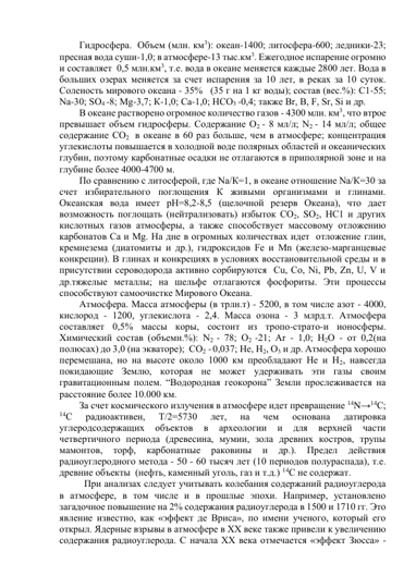 Гидросфера.  Объем (млн. км3): океан-1400; литосфера-600; ледники-23; 
пресная вода суши-1,0; в атмосфере-13 тыс.км3. Ежегодное испарение огромно 
и составляет  0,5 млн.км3, т.е. вода в океане меняется каждые 2800 лет. Вода в 
больших озерах меняется за счет испарения за 10 лет, в реках за 10 суток. 
Соленость мирового океана - 35%   (35 г на 1 кг воды); состав (вес.%): С1-55; 
Nа-30; SО4 -8; Мg-3,7; К-1,0; Са-1,0; НСО3 -0,4; также Вr, В, F, Sr, Si и др.  
В океане растворено огромное количество газов - 4300 млн. км3, что втрое 
превышает объем гидросферы. Содержание О2 - 8 мл/л; N2 - 14 мл/л; общее 
содержание СО2  в океане в 60 раз больше, чем в атмосфере; концентрация 
углекислоты повышается в холодной воде полярных областей и океанических 
глубин, поэтому карбонатные осадки не отлагаются в приполярной зоне и на 
глубине более 4000-4700 м.  
По сравнению с литосферой, где Nа/К=1, в океане отношение Nа/К=30 за 
счет избирательного поглощения К живыми организмами и глинами. 
Океанская вода имеет рН=8,2-8,5 (щелочной резерв Океана), что дает 
возможность поглощать (нейтрализовать) избыток СО2, SО2, НС1 и других 
кислотных газов атмосферы, а также способствует массовому отложению 
карбонатов Са и Мg. На дне в огромных количествах идет  отложение глин, 
кремнезема (диатомиты и др.), гидроксидов Fе и Мn (железо-марганцевые 
конкреции). В глинах и конкрециях в условиях восстановительной среды и в 
присутствии сероводорода активно сорбируются  Сu, Со, Ni, Рb, Zn, U, V и 
др.тяжелые металлы; на шельфе отлагаются фосфориты. Эти процессы 
способствуют самоочистке Мирового Океана. 
Атмосфера. Масса атмосферы (в трлн.т) - 5200, в том числе азот - 4000, 
кислород - 1200, углекислота - 2,4. Масса озона - 3 млрд.т. Атмосфера 
составляет 0,5% массы коры, состоит из тропо-страто-и ионосферы. 
Химический состав (объемн.%): N2 - 78; О2 -21; Аr - 1,0; Н2О - от 0,2(на 
полюсах) до 3,0 (на экваторе);  СО2 - 0,037; Не, Н2, О3 и др. Атмосфера хорошо 
перемешана, но на высоте около 1000 км преобладают Не и Н2, навсегда 
покидающие Землю, которая не может удерживать эти газы своим 
гравитационным полем. “Водородная геокорона” Земли прослеживается на 
расстояние более 10.000 км.  
За счет космического излучения в атмосфере идет превращение 14N→14С; 
14С 
радиоактивен, 
Т/2=5730 
лет, 
на 
чем 
основана 
датировка 
углеродсодержащих 
объектов 
в 
археологии 
и 
для 
верхней 
части 
четвертичного периода (древесина, мумии, зола древних костров, трупы 
мамонтов, 
торф, 
карбонатные 
раковины 
и 
др.). 
Предел 
действия 
радиоуглеродного метода - 50 - 60 тысяч лет (10 периодов полураспада), т.е. 
древние объекты  (нефть, каменный уголь, газ и т.д.) 14С не содержат. 
  При анализах следует учитывать колебания содержаний радиоуглерода 
в атмосфере, в том числе и в прошлые эпохи. Например, установлено 
загадочное повышение на 2% содержания радиоуглерода в 1500 и 1710 гг. Это 
явление известно, как «эффект де Вриса», по имени ученого, который его 
открыл. Ядерные взрывы в атмосфере в ХХ веке также привели к увеличению 
содержания радиоуглерода. С начала ХХ века отмечается «эффект Зюсса» - 
