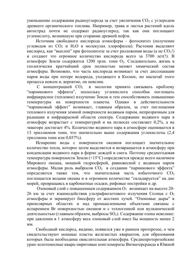 уменьшение содержания радиоуглерода за счет увеличения СО2 c углеродом 
древнего органического топлива. Например, трава и листья растений вдоль 
автострад почти не содержат радиоуглерод, так как они поглощают 
углекислоту, возникшую при сгорании древней нефти. 
Источник свободного кислорода атмосферы - фотосинтез (получение 
углеводов из СО2 и Н2О в молекулах хлорофилла). Растения выделяют 
кислород, как “выхлоп” при фотосинтезе за счет разложения воды (а не СО2!)  
и создают это огромное количество кислорода всего за 3700 лет(!). В 
атмосфере Земли содержится 1200 трлн. тонн О2. Следовательно, жизнь в 
геологически кратчайший срок полностью меняет химический состав 
атмосферы. Возможно, что часть кислорода возникает за счет диссоциации 
паров воды при потере водорода, уходящего в Космос, но масштаб этого 
процесса неясен и, вероятно, он невелик. 
 С концентрацией СО2  в экологии принято связывать проблему 
“парникового эффекта”, поскольку углекислота способна поглощать 
инфракрасное (тепловое) излучение Земли и тем способствовать повышению 
температуры на 
поверхности планеты. 
Однако в действительности 
“парниковый эффект” возникает, главным образом, за счет поглощения 
теплового излучения земной поверхности водяным паром, непрозрачным для 
радиации в инфракрасной области спектра. Содержание водяного пара в 
атмосфере возрастает с температурой и на полюсах составляет 0,2%, а на 
экваторе достигает 4%. Количество водяного пара в атмосфере оценивается в 
13 триллионов тонн, что значительно выше содержания углекислоты (2,4 
триллиона тонн или 0,037%).  
Испарение воды с поверхности океанов поглощает значительное 
количество тепла, которое затем выделяется и возвращается в атмосферу при 
конденсации водяного пара в форме дождей и снега. Поэтому среднегодовая 
температура поверхности Земли (+15°С) определяется прежде всего наличием 
Мирового океана, мощной гидросферой, равновесной с водяным паром 
атмосферы. Малая роль выбросов СО2  в создании “парникового эффекта” 
определяется также тем, что значительная часть избыточного СО2 
поглощается водами океана и в огромном количестве “складируется” на дне 
морей, превращаясь в карбонатные осадки, рифовые постройки и др. 
 Озоновый слой с повышенным содержанием О3   возникает на высоте 20-
26 км за счет взаимодействия ультрафиолетового излучения Солнца с О2 
атмосферы и экранирует биосферу от жестких лучей. “Озоновые дыры” в 
приполярных областях и над промышленными объектами связаны с 
испарением Br поверхностью океанов и с техногенной или вулканической 
деятельностью (главным образом, выбросы SO2). Содержание озона невелико: 
при давлении в 1 атмосферу весь озоновый слой имел бы мощность менее 2 
мм. 
Свободный кислород, видимо, появился уже в раннем протерозое, о чем 
свидетельствуют мощные пласты железистых кварцитов, для образования 
которых была необходима окислительная атмосфера. Среднепротерозойские 
уран-золотоносные кварц-пиритовые конгломераты Витватерсранда в Южной 
