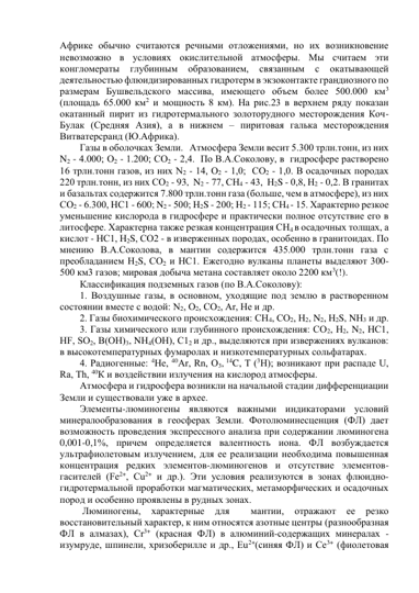 Африке обычно считаются речными отложениями, но их возникновение  
невозможно в условиях окислительной атмосферы. Мы считаем эти 
конгломераты 
глубинным 
образованием, 
связанным 
с 
окатывающей 
деятельностью флюидизированных гидротерм в экзоконтакте грандиозного по 
размерам Бушвельдского массива, имеющего объем более 500.000 км3 
(площадь 65.000 км2 и мощность 8 км). На рис.23 в верхнем ряду показан 
окатанный пирит из гидротермального золоторудного месторождения Коч-
Булак (Средняя Азия), а в нижнем – пиритовая галька месторождения 
Витватерсранд (Ю.Африка). 
Газы в оболочках Земли.   Атмосфера Земли весит 5.300 трлн.тонн, из них 
N2 - 4.000; О2 - 1.200; СО2 - 2,4.  По В.А.Соколову, в  гидросфере растворено 
16 трлн.тонн газов, из них N2 - 14, О2 - 1,0;  СО2 - 1,0. В осадочных породах 
220 трлн.тонн, из них СО2 - 93,  N2 - 77, СН4 - 43,  Н2S - 0,8, Н2 - 0,2. В гранитах 
и базальтах содержится 7.800 трлн.тонн газа (больше, чем в атмосфере), из них 
СО2 - 6.300, НС1 - 600; N2 - 500; Н2S - 200; Н2 - 115; СН4 - 15. Характерно резкое 
уменьшение кислорода в гидросфере и практически полное отсутствие его в 
литосфере. Характерна также резкая концентрация СН4 в осадочных толщах, а  
кислот - НС1, Н2S, СО2 - в изверженных породах, особенно в гранитоидах. По 
мнению В.А.Соколова, в мантии содержится 435.000 трлн.тонн газа с 
преобладанием Н2S, СО2 и НС1. Ежегодно вулканы планеты выделяют 300-
500 км3 газов; мировая добыча метана составляет около 2200 км3(!). 
Классификация подземных газов (по В.А.Соколову): 
1. Воздушные газы, в основном, уходящие под землю в растворенном 
состоянии вместе с водой: N2, О2, СО2, Аr, Не и др. 
2. Газы биохимического происхождения: СН4, СО2, Н2, N2, Н2S, NН3 и др. 
3. Газы химического или глубинного происхождения: СО2, Н2, N2, НС1, 
НF, SО2, В(ОН)3, NН4(ОН), С12 и др., выделяются при извержениях вулканов: 
в высокотемпературных фумаролах и низкотемпературных сольфатарах. 
4. Радиогенные: 4Не, 40Аr, Rn, О3, 14C, Т (3Н); возникают при распаде U, 
Rа, Th, 40К и воздействии излучения на кислород атмосферы.  
Атмосфера и гидросфера возникли на начальной стадии дифференциации 
Земли и существовали уже в архее.  
Элементы-люминогены являются важными индикаторами условий 
минералообразования в геосферах Земли. Фотолюминесценция (ФЛ) дает 
возможность проведения экспрессного анализа при содержании люминогена 
0,001-0,1%, причем определяется валентность иона. ФЛ возбуждается 
ультрафиолетовым излучением, для ее реализации необходима повышенная 
концентрация редких элементов-люминогенов и отсутствие элементов-
гасителей (Fе2+, Сu2+ и др.). Эти условия реализуются в зонах флюидно-
гидротермальной проработки магматических, метаморфических и осадочных 
пород и особенно проявлены в рудных зонах. 
 Люминогены, 
характерные 
для 
 
мантии, 
отражают 
ее 
резко 
восстановительный характер, к ним относятся азотные центры (разнообразная 
ФЛ в алмазах), Сr3+ (красная ФЛ) в алюминий-содержащих минералах - 
изумруде, шпинели, хризоберилле и др., Еu2+(синяя ФЛ) и Се3+ (фиолетовая 
